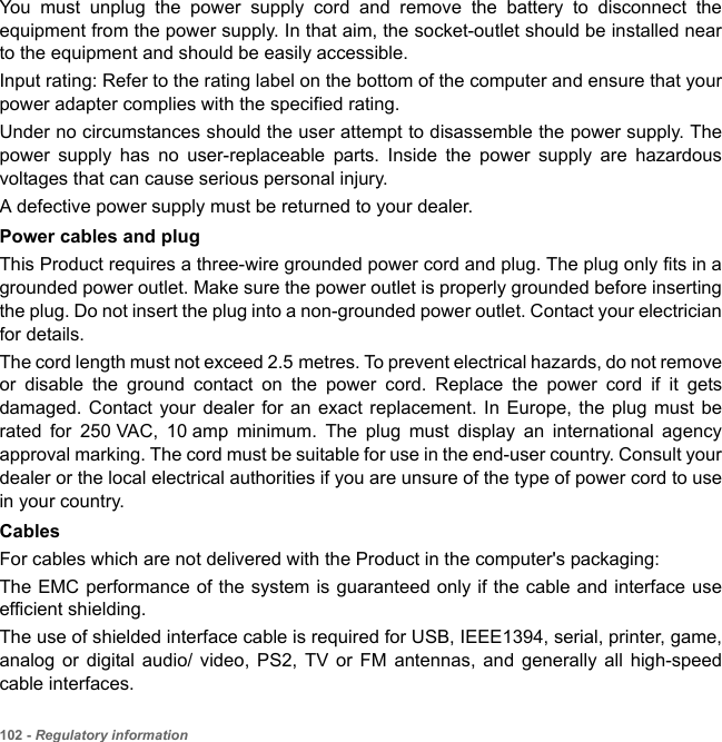 102 - Regulatory informationYou must unplug the power supply cord and remove the battery to disconnect the equipment from the power supply. In that aim, the socket-outlet should be installed near to the equipment and should be easily accessible.Input rating: Refer to the rating label on the bottom of the computer and ensure that your power adapter complies with the specified rating.Under no circumstances should the user attempt to disassemble the power supply. The power supply has no user-replaceable parts. Inside the power supply are hazardous voltages that can cause serious personal injury. A defective power supply must be returned to your dealer.Power cables and plugThis Product requires a three-wire grounded power cord and plug. The plug only fits in a grounded power outlet. Make sure the power outlet is properly grounded before inserting the plug. Do not insert the plug into a non-grounded power outlet. Contact your electrician for details.The cord length must not exceed 2.5 metres. To prevent electrical hazards, do not remove or disable the ground contact on the power cord. Replace the power cord if it gets damaged. Contact your dealer for an exact replacement. In Europe, the plug must be rated for 250 VAC, 10 amp minimum. The plug must display an international agency approval marking. The cord must be suitable for use in the end-user country. Consult your dealer or the local electrical authorities if you are unsure of the type of power cord to use in your country.CablesFor cables which are not delivered with the Product in the computer&apos;s packaging:The EMC performance of the system is guaranteed only if the cable and interface use efficient shielding.The use of shielded interface cable is required for USB, IEEE1394, serial, printer, game, analog or digital audio/ video, PS2, TV or FM antennas, and generally all high-speed cable interfaces.