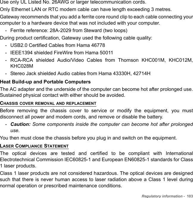 Regulatory information -  103Use only UL Listed No. 26AWG or larger telecommunication cords.Only Ethernet LAN or RTC modem cable can have length exceeding 3 metres. Gateway recommends that you add a ferrite core round clip to each cable connecting your computer to a hardware device that was not included with your computer.- Ferrite reference: 28A-2029 from Steward (two loops)During product certification, Gateway used the following cable quality:- USB2.0 Certified Cables from Hama 46778 - IEEE1394 shielded FireWire from Hama 50011 - RCA-RCA shielded Audio/Video Cables from Thomson KHC001M, KHC012M, KHC028M - Stereo Jack shielded Audio cables from Hama 43330H, 42714H Heat Build-up and Portable ComputersThe AC adapter and the underside of the computer can become hot after prolonged use. Sustained physical contact with either should be avoided.CHASSIS COVER REMOVAL AND REPLACEMENTBefore removing the chassis cover to service or modify the equipment, you must disconnect all power and modem cords, and remove or disable the battery. -Caution: Some components inside the computer can become hot after prolonged use.You then must close the chassis before you plug in and switch on the equipment.LASER COMPLIANCE STATEMENTThe optical devices are tested and certified to be compliant with International Electrotechnical Commission IEC60825-1 and European EN60825-1 standards for Class 1 laser products.Class 1 laser products are not considered hazardous. The optical devices are designed such that there is never human access to laser radiation above a Class 1 level during normal operation or prescribed maintenance conditions. 