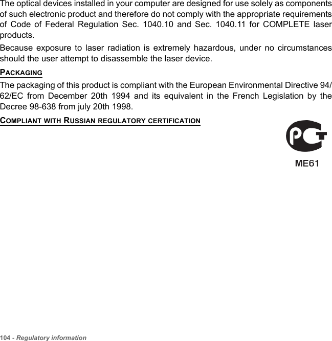 104 - Regulatory informationThe optical devices installed in your computer are designed for use solely as components of such electronic product and therefore do not comply with the appropriate requirements of Code of Federal Regulation Sec. 1040.10 and Sec. 1040.11 for COMPLETE laser products.Because exposure to laser radiation is extremely hazardous, under no circumstances should the user attempt to disassemble the laser device.PACKAGINGThe packaging of this product is compliant with the European Environmental Directive 94/62/EC from December 20th 1994 and its equivalent in the French Legislation by the Decree 98-638 from july 20th 1998.COMPLIANT WITH RUSSIAN REGULATORY CERTIFICATION