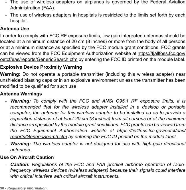 90 - Regulatory information- The use of wireless adapters on airplanes is governed by the Federal Aviation Administration (FAA).- The use of wireless adapters in hospitals is restricted to the limits set forth by each hospital.Antenna UseIn order to comply with FCC RF exposure limits, low gain integrated antennas should be located at a minimum distance of 20 cm (8 inches) or more from the body of all persons or at a minimum distance as specified by the FCC module grant conditions. FCC grants can be viewed from the FCC Equipment Authorization website at https://fjallfoss.fcc.gov/oetcf/eas/reports/GenericSearch.cfm by entering the FCC ID printed on the module label.Explosive Device Proximity WarningWarning:  Do not operate a portable transmitter (including this wireless adapter) near unshielded blasting caps or in an explosive environment unless the transmitter has been modified to be qualified for such useAntenna Warnings-Warning:  To comply with the FCC and ANSI C95.1 RF exposure limits, it is recommended that for the wireless adapter installed in a desktop or portable computer, the antenna for this wireless adapter to be installed so as to provide a separation distance of at least 20 cm (8 inches) from all persons or at the minimum distance as specified by the module grant conditions. FCC grants can be viewed from the FCC Equipment Authorization website at https://fjallfoss.fcc.gov/oetcf/eas/reports/GenericSearch.cfm by entering the FCC ID printed on the module label.-Warning:  The wireless adapter is not designed for use with high-gain directional antennas.Use On Aircraft Caution-Caution: Regulations of the FCC and FAA prohibit airborne operation of radio-frequency wireless devices (wireless adapters) because their signals could interfere with critical interfere with critical aircraft instruments.