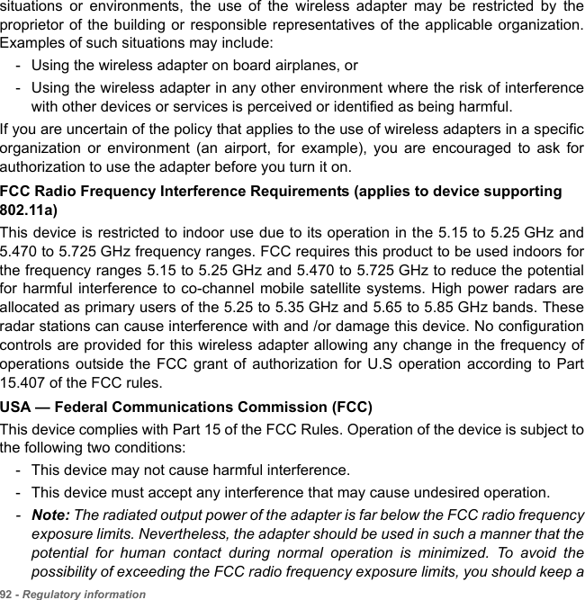 92 - Regulatory informationsituations or environments, the use of the wireless adapter may be restricted by the proprietor of the building or responsible representatives of the applicable organization. Examples of such situations may include:- Using the wireless adapter on board airplanes, or- Using the wireless adapter in any other environment where the risk of interference with other devices or services is perceived or identified as being harmful.If you are uncertain of the policy that applies to the use of wireless adapters in a specific organization or environment (an airport, for example), you are encouraged to ask for authorization to use the adapter before you turn it on.FCC Radio Frequency Interference Requirements (applies to device supporting 802.11a)This device is restricted to indoor use due to its operation in the 5.15 to 5.25 GHz and 5.470 to 5.725 GHz frequency ranges. FCC requires this product to be used indoors for the frequency ranges 5.15 to 5.25 GHz and 5.470 to 5.725 GHz to reduce the potential for harmful interference to co-channel mobile satellite systems. High power radars are allocated as primary users of the 5.25 to 5.35 GHz and 5.65 to 5.85 GHz bands. These radar stations can cause interference with and /or damage this device. No configuration controls are provided for this wireless adapter allowing any change in the frequency of operations outside the FCC grant of authorization for U.S operation according to Part 15.407 of the FCC rules.USA — Federal Communications Commission (FCC)This device complies with Part 15 of the FCC Rules. Operation of the device is subject to the following two conditions:- This device may not cause harmful interference.- This device must accept any interference that may cause undesired operation.-Note: The radiated output power of the adapter is far below the FCC radio frequency exposure limits. Nevertheless, the adapter should be used in such a manner that the potential for human contact during normal operation is minimized. To avoid the possibility of exceeding the FCC radio frequency exposure limits, you should keep a 