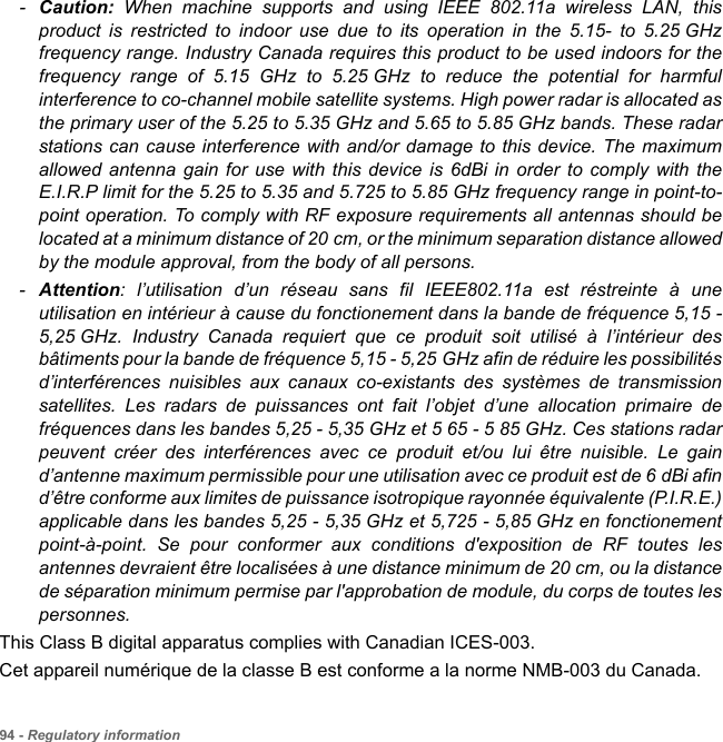 94 - Regulatory information-Caution: When machine supports and using IEEE 802.11a wireless LAN, this product is restricted to indoor use due to its operation in the 5.15- to 5.25 GHz frequency range. Industry Canada requires this product to be used indoors for the frequency range of 5.15 GHz to 5.25 GHz to reduce the potential for harmful interference to co-channel mobile satellite systems. High power radar is allocated as the primary user of the 5.25 to 5.35 GHz and 5.65 to 5.85 GHz bands. These radar stations can cause interference with and/or damage to this device. The maximum allowed antenna gain for use with this device is 6dBi in order to comply with the E.I.R.P limit for the 5.25 to 5.35 and 5.725 to 5.85 GHz frequency range in point-to-point operation. To comply with RF exposure requirements all antennas should be located at a minimum distance of 20 cm, or the minimum separation distance allowed by the module approval, from the body of all persons.-Attention: l’utilisation d’un réseau sans fil IEEE802.11a est réstreinte à une utilisation en intérieur à cause du fonctionement dans la bande de fréquence 5,15 - 5,25 GHz. Industry Canada requiert que ce produit soit utilisé à l’intérieur des bâtiments pour la bande de fréquence 5,15 - 5,25 GHz afin de réduire les possibilités d’interférences nuisibles aux canaux co-existants des systèmes de transmission satellites. Les radars de puissances ont fait l’objet d’une allocation primaire de fréquences dans les bandes 5,25 - 5,35 GHz et 5 65 - 5 85 GHz. Ces stations radar peuvent créer des interférences avec ce produit et/ou lui être nuisible. Le gain d’antenne maximum permissible pour une utilisation avec ce produit est de 6 dBi afin d’être conforme aux limites de puissance isotropique rayonnée équivalente (P.I.R.E.) applicable dans les bandes 5,25 - 5,35 GHz et 5,725 - 5,85 GHz en fonctionement point-à-point. Se pour conformer aux conditions d&apos;exposition de RF toutes les antennes devraient être localisées à une distance minimum de 20 cm, ou la distance de séparation minimum permise par l&apos;approbation de module, du corps de toutes les personnes. This Class B digital apparatus complies with Canadian ICES-003.Cet appareil numérique de la classe B est conforme a la norme NMB-003 du Canada.