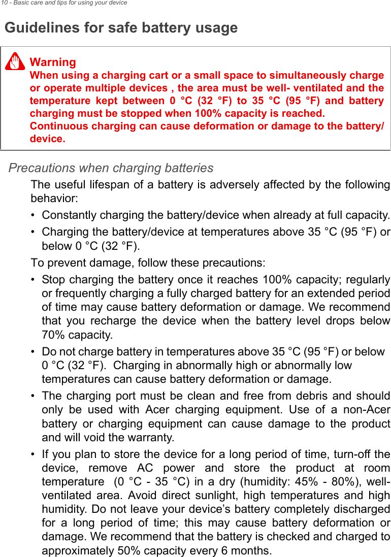 10 - Basic care and tips for using your deviceGuidelines for safe battery usagePrecautions when charging batteriesThe useful lifespan of a battery is adversely affected by the following behavior:• Constantly charging the battery/device when already at full capacity.• Charging the battery/device at temperatures above 35 °C (95 °F) or below 0 °C (32 °F).To prevent damage, follow these precautions:• Stop charging the battery once it reaches 100% capacity; regularly or frequently charging a fully charged battery for an extended period of time may cause battery deformation or damage. We recommend that you recharge the device when the battery level drops below 70% capacity.• Do not charge battery in temperatures above 35 °C (95 °F) or below  0 °C (32 °F).  Charging in abnormally high or abnormally low temperatures can cause battery deformation or damage.• The charging port must be clean and free from debris and should only be used with Acer charging equipment. Use of a non-Acer battery or charging equipment can cause damage to the product and will void the warranty.• If you plan to store the device for a long period of time, turn-off the device, remove AC power and store the product at room temperature  (0 °C - 35 °C) in a dry (humidity: 45% - 80%), well-ventilated area. Avoid direct sunlight, high temperatures and high humidity. Do not leave your device’s battery completely discharged for a long period of time; this may cause battery deformation or damage. We recommend that the battery is checked and charged to approximately 50% capacity every 6 months.WarningWhen using a charging cart or a small space to simultaneously charge or operate multiple devices , the area must be well- ventilated and the temperature kept between 0 °C (32 °F) to 35 °C (95 °F) and battery charging must be stopped when 100% capacity is reached.  Continuous charging can cause deformation or damage to the battery/device.