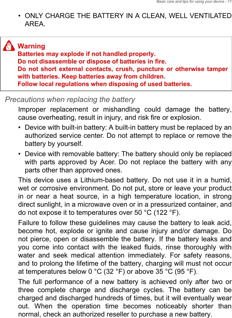 Basic care and tips for using your device - 11• ONLY CHARGE THE BATTERY IN A CLEAN, WELL VENTILATED AREA.Precautions when replacing the batteryImproper replacement or mishandling could damage the battery, cause overheating, result in injury, and risk fire or explosion. • Device with built-in battery: A built-in battery must be replaced by an authorized service center. Do not attempt to replace or remove the battery by yourself.• Device with removable battery: The battery should only be replaced with parts approved by Acer. Do not replace the battery with any parts other than approved ones.This device uses a Lithium-based battery. Do not use it in a humid, wet or corrosive environment. Do not put, store or leave your product in or near a heat source, in a high temperature location, in strong direct sunlight, in a microwave oven or in a pressurized container, and do not expose it to temperatures over 50 °C (122 °F).Failure to follow these guidelines may cause the battery to leak acid, become hot, explode or ignite and cause injury and/or damage. Do not pierce, open or disassemble the battery. If the battery leaks and you come into contact with the leaked fluids, rinse thoroughly with water and seek medical attention immediately. For safety reasons, and to prolong the lifetime of the battery, charging will must not occur at temperatures below 0 °C (32 °F) or above 35 °C (95 °F).The full performance of a new battery is achieved only after two or three complete charge and discharge cycles. The battery can be charged and discharged hundreds of times, but it will eventually wear out. When the operation time becomes noticeably shorter than normal, check an authorized reseller to purchase a new battery.WarningBatteries may explode if not handled properly. Do not disassemble or dispose of batteries in fire.  Do not short external contacts, crush, puncture or otherwise tamper with batteries. Keep batteries away from children.  Follow local regulations when disposing of used batteries.