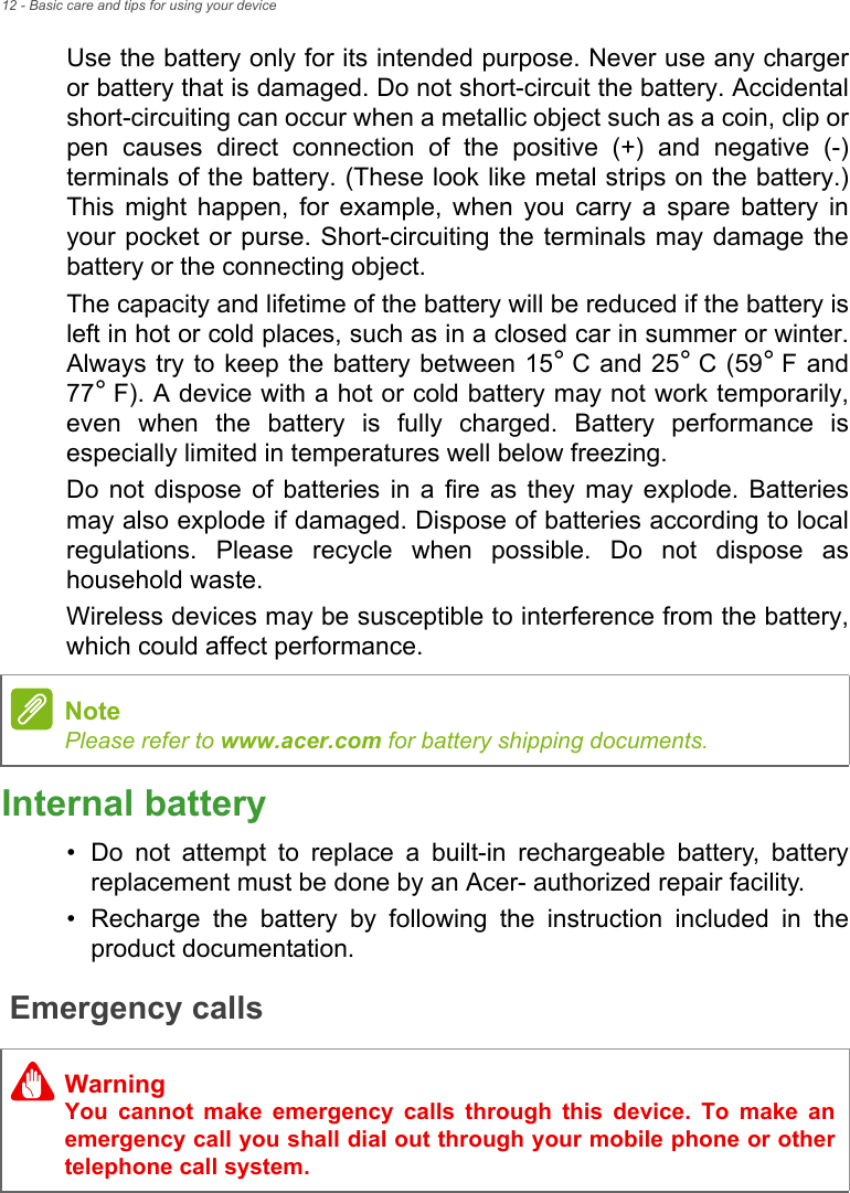 12 - Basic care and tips for using your deviceUse the battery only for its intended purpose. Never use any charger or battery that is damaged. Do not short-circuit the battery. Accidental short-circuiting can occur when a metallic object such as a coin, clip or pen causes direct connection of the positive (+) and negative (-) terminals of the battery. (These look like metal strips on the battery.) This might happen, for example, when you carry a spare battery in your pocket or purse. Short-circuiting the terminals may damage the battery or the connecting object.The capacity and lifetime of the battery will be reduced if the battery is left in hot or cold places, such as in a closed car in summer or winter. Always try to keep the battery between 15° C and 25° C (59° F  and 77° F). A device with a hot or cold battery may not work temporarily, even when the battery is fully charged. Battery performance is especially limited in temperatures well below freezing.Do not dispose of batteries in a fire as they may explode. Batteries may also explode if damaged. Dispose of batteries according to local regulations. Please recycle when possible. Do not dispose as household waste.Wireless devices may be susceptible to interference from the battery, which could affect performance.Internal battery• Do not attempt to replace a built-in rechargeable battery, battery replacement must be done by an Acer- authorized repair facility.• Recharge the battery by following the instruction included in the product documentation.Emergency callsNotePlease refer to www.acer.com for battery shipping documents.WarningYou cannot make emergency calls through this device. To make an emergency call you shall dial out through your mobile phone or other telephone call system.