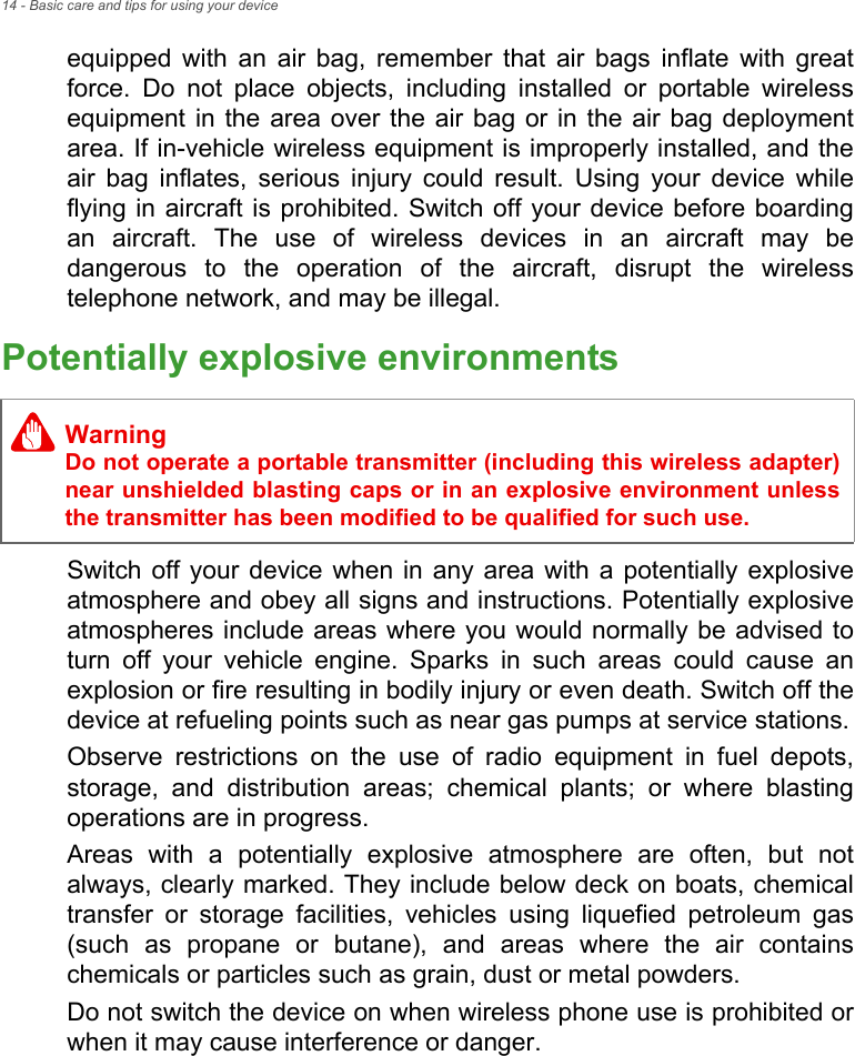 14 - Basic care and tips for using your deviceequipped with an air bag, remember that air bags inflate with great force. Do not place objects, including installed or portable wireless equipment in the area over the air bag or in the air bag deployment area. If in-vehicle wireless equipment is improperly installed, and the air bag inflates, serious injury could result. Using your device while flying in aircraft is prohibited. Switch off your device before boarding an aircraft. The use of wireless devices in an aircraft may be dangerous to the operation of the aircraft, disrupt the wireless telephone network, and may be illegal.Potentially explosive environmentsSwitch off your device when in any area with a potentially explosive atmosphere and obey all signs and instructions. Potentially explosive atmospheres include areas where you would normally be advised to turn off your vehicle engine. Sparks in such areas could cause an explosion or fire resulting in bodily injury or even death. Switch off the device at refueling points such as near gas pumps at service stations.Observe restrictions on the use of radio equipment in fuel depots, storage, and distribution areas; chemical plants; or where blasting operations are in progress.Areas with a potentially explosive atmosphere are often, but not always, clearly marked. They include below deck on boats, chemical transfer or storage facilities, vehicles using liquefied petroleum gas (such as propane or butane), and areas where the air contains chemicals or particles such as grain, dust or metal powders.Do not switch the device on when wireless phone use is prohibited or when it may cause interference or danger.WarningDo not operate a portable transmitter (including this wireless adapter) near unshielded blasting caps or in an explosive environment unless the transmitter has been modified to be qualified for such use.
