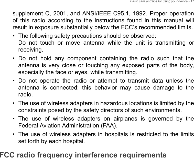 Basic care and tips for using your device - 17supplement C, 2001, and ANSI/IEEE C95.1, 1992. Proper operation of this radio according to the instructions found in this manual will result in exposure substantially below the FCC’s recommended limits.• The following safety precautions should be observed: Do not touch or move antenna while the unit is transmitting or receiving.• Do not hold any component containing the radio such that the antenna is very close or touching any exposed parts of the body, especially the face or eyes, while transmitting.• Do not operate the radio or attempt to transmit data unless the antenna is connected; this behavior may cause damage to the radio.• The use of wireless adapters in hazardous locations is limited by the constraints posed by the safety directors of such environments.• The use of wireless adapters on airplanes is governed by the Federal Aviation Administration (FAA).• The use of wireless adapters in hospitals is restricted to the limits set forth by each hospital.FCC radio frequency interference requirementsThis device is restricted to indoor use due to its operation in the 5.15 to 5.25 GHz and 5.470 to 5.725 GHz frequency ranges. FCC requires this product to be used indoors for the frequency ranges 5.15 to 5.25 GHz and 5.470 to 5.725 GHz to reduce the potential for harmful interference to co-channel mobile satellite systems. High power radars are allocated as primary users of the 5.25 to 5.35 GHz and 5.65 to 5.85 GHz bands. These radar stations can cause interference with and /or damage this device. No configuration controls are provided for this wireless adapter allowing any change in the frequency of operations outside the FCC grant of authorization for U.S operation according to Part 15.407 of the FCC rules.NoteApplies to device supporting IEEE 802.11a/ac wireless adapters.