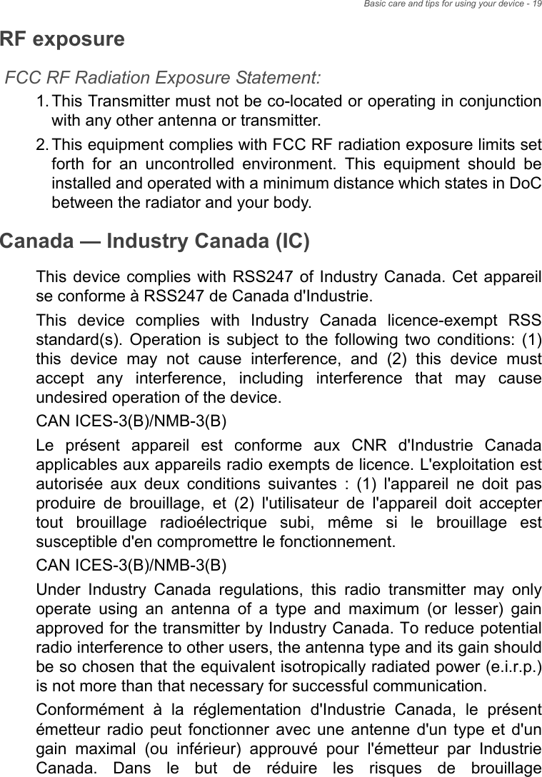 Basic care and tips for using your device - 19RF exposureFCC RF Radiation Exposure Statement:1. This Transmitter must not be co-located or operating in conjunction with any other antenna or transmitter.2. This equipment complies with FCC RF radiation exposure limits set forth for an uncontrolled environment. This equipment should be installed and operated with a minimum distance which states in DoC between the radiator and your body.Canada — Industry Canada (IC)This device complies with RSS247 of Industry Canada. Cet appareil se conforme à RSS247 de Canada d&apos;Industrie.This device complies with Industry Canada licence-exempt RSS standard(s). Operation is subject to the following two conditions: (1) this device may not cause interference, and (2) this device must accept any interference, including interference that may cause undesired operation of the device.CAN ICES-3(B)/NMB-3(B)Le présent appareil est conforme aux CNR d&apos;Industrie Canada applicables aux appareils radio exempts de licence. L&apos;exploitation est autorisée aux deux conditions suivantes : (1) l&apos;appareil ne doit pas produire de brouillage, et (2) l&apos;utilisateur de l&apos;appareil doit accepter tout brouillage radioélectrique subi, même si le brouillage est susceptible d&apos;en compromettre le fonctionnement.CAN ICES-3(B)/NMB-3(B)Under Industry Canada regulations, this radio transmitter may only operate using an antenna of a type and maximum (or lesser) gain approved for the transmitter by Industry Canada. To reduce potential radio interference to other users, the antenna type and its gain should be so chosen that the equivalent isotropically radiated power (e.i.r.p.) is not more than that necessary for successful communication.Conformément à la réglementation d&apos;Industrie Canada, le présent émetteur radio peut fonctionner avec une antenne d&apos;un type et d&apos;un gain maximal (ou inférieur) approuvé pour l&apos;émetteur par Industrie Canada. Dans le but de réduire les risques de brouillage 