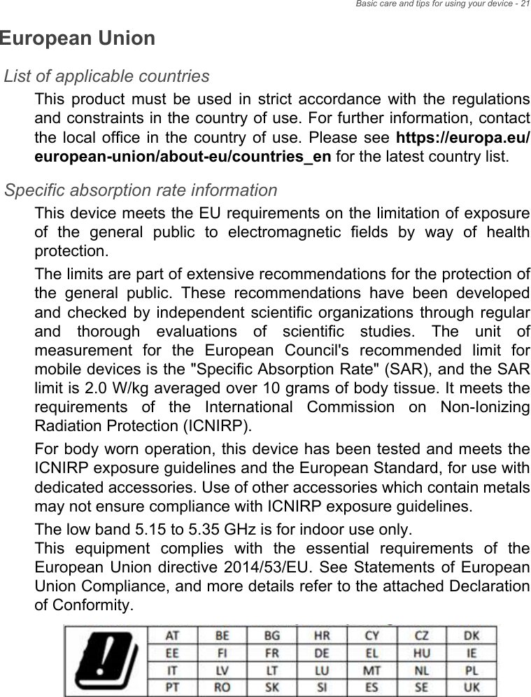 Basic care and tips for using your device - 21European UnionList of applicable countriesThis product must be used in strict accordance with the regulations and constraints in the country of use. For further information, contact the local office in the country of use. Please see https://europa.eu/european-union/about-eu/countries_en for the latest country list.Specific absorption rate information This device meets the EU requirements on the limitation of exposure of the general public to electromagnetic fields by way of health protection. The limits are part of extensive recommendations for the protection of the general public. These recommendations have been developed and checked by independent scientific organizations through regular and thorough evaluations of scientific studies. The unit of measurement for the European Council&apos;s recommended limit for mobile devices is the &quot;Specific Absorption Rate&quot; (SAR), and the SAR limit is 2.0 W/kg averaged over 10 grams of body tissue. It meets the requirements of the International Commission on Non-Ionizing Radiation Protection (ICNIRP). For body worn operation, this device has been tested and meets the ICNIRP exposure guidelines and the European Standard, for use with dedicated accessories. Use of other accessories which contain metals may not ensure compliance with ICNIRP exposure guidelines. The low band 5.15 to 5.35 GHz is for indoor use only.  This equipment complies with the essential requirements of the European Union directive 2014/53/EU. See Statements of European Union Compliance, and more details refer to the attached Declaration of Conformity.