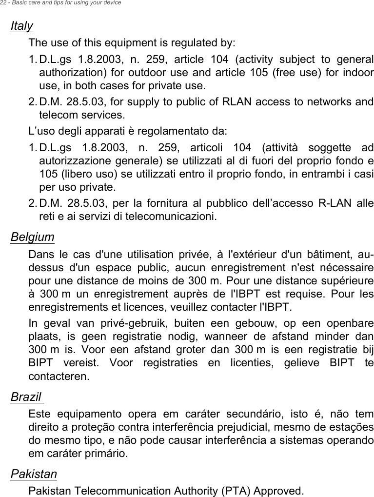 22 - Basic care and tips for using your deviceItalyThe use of this equipment is regulated by:1. D.L.gs 1.8.2003, n. 259, article 104 (activity subject to general authorization) for outdoor use and article 105 (free use) for indoor use, in both cases for private use. 2. D.M. 28.5.03, for supply to public of RLAN access to networks and telecom services. L’uso degli apparati è regolamentato da:1. D.L.gs 1.8.2003, n. 259, articoli 104 (attività soggette ad autorizzazione generale) se utilizzati al di fuori del proprio fondo e 105 (libero uso) se utilizzati entro il proprio fondo, in entrambi i casi per uso private. 2. D.M. 28.5.03, per la fornitura al pubblico dell’accesso R-LAN alle reti e ai servizi di telecomunicazioni. BelgiumDans le cas d&apos;une utilisation privée, à l&apos;extérieur d&apos;un bâtiment, au-dessus d&apos;un espace public, aucun enregistrement n&apos;est nécessaire pour une distance de moins de 300 m. Pour une distance supérieure à 300 m un enregistrement auprès de l&apos;IBPT est requise. Pour les enregistrements et licences, veuillez contacter l&apos;IBPT.In geval van privé-gebruik, buiten een gebouw, op een openbare plaats, is geen registratie nodig, wanneer de afstand minder dan 300 m is. Voor een afstand groter dan 300 m is een registratie bij BIPT vereist. Voor registraties en licenties, gelieve BIPT te contacteren.Brazil Este equipamento opera em caráter secundário, isto é, não tem direito a proteção contra interferência prejudicial, mesmo de estações do mesmo tipo, e não pode causar interferência a sistemas operando em caráter primário. PakistanPakistan Telecommunication Authority (PTA) Approved.