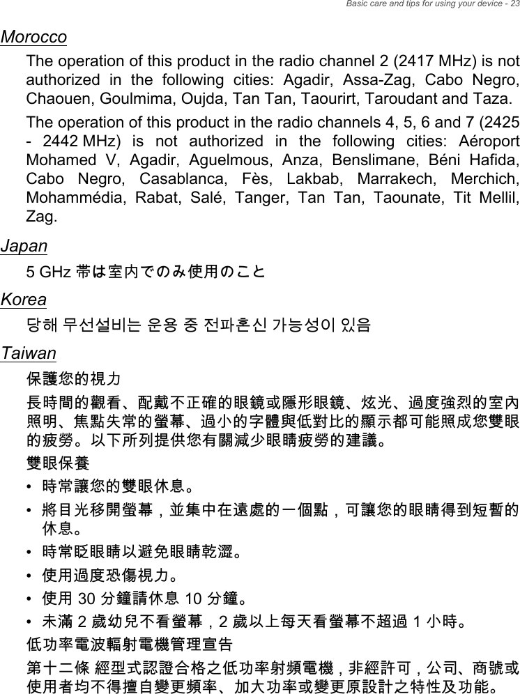 Basic care and tips for using your device - 23MoroccoThe operation of this product in the radio channel 2 (2417 MHz) is not authorized in the following cities: Agadir, Assa-Zag, Cabo Negro, Chaouen, Goulmima, Oujda, Tan Tan, Taourirt, Taroudant and Taza. The operation of this product in the radio channels 4, 5, 6 and 7 (2425 - 2442 MHz) is not authorized in the following cities: Aéroport Mohamed V, Agadir, Aguelmous, Anza, Benslimane, Béni Hafida, Cabo Negro, Casablanca, Fès, Lakbab, Marrakech, Merchich, Mohammédia, Rabat, Salé, Tanger, Tan Tan, Taounate, Tit Mellil, Zag.Japan5 GHz 帯は室内でのみ使用のことKorea당해 무선설비는 운용 중 전파혼신 가능성이 있음Taiwan保護您的視力長時間的觀看、配戴不正確的眼鏡或隱形眼鏡、炫光、過度強烈的室內照明、焦點失常的螢幕、過小的字體與低對比的顯示都可能照成您雙眼的疲勞。以下所列提供您有關減少眼睛疲勞的建議。雙眼保養• 時常讓您的雙眼休息。• 將目光移開螢幕，並集中在遠處的一個點，可讓您的眼睛得到短暫的休息。• 時常眨眼睛以避免眼睛乾澀。• 使用過度恐傷視力。• 使用 30 分鐘請休息 10 分鐘。• 未滿 2 歲幼兒不看螢幕，2 歲以上每天看螢幕不超過 1 小時。低功率電波輻射電機管理宣告第十二條 經型式認證合格之低功率射頻電機，非經許可，公司、商號或 使用者均不得擅自變更頻率、加大功率或變更原設計之特性及功能。
