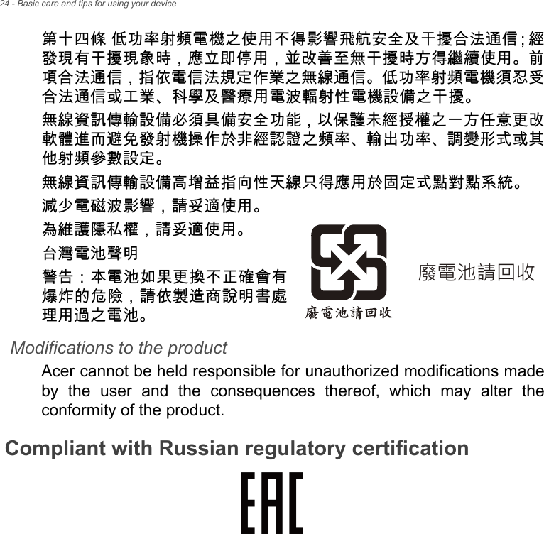 24 - Basic care and tips for using your device第十四條 低功率射頻電機之使用不得影響飛航安全及干擾合法通信；經 發現有干擾現象時，應立即停用，並改善至無干擾時方得繼續使用。前項合法通信，指依電信法規定作業之無線通信。低功率射頻電機須忍受合法通信或工業、科學及醫療用電波輻射性電機設備之干擾。無線資訊傳輸設備必須具備安全功能，以保護未經授權之一方任意更改軟體進而避免發射機操作於非經認證之頻率、輸出功率、調變形式或其他射頻參數設定。無線資訊傳輸設備高增益指向性天線只得應用於固定式點對點系統。減少電磁波影響，請妥適使用。為維護隱私權，請妥適使用。台灣電池聲明警告：本電池如果更換不正確會有爆炸的危險，請依製造商說明書處理用過之電池。Modifications to the productAcer cannot be held responsible for unauthorized modifications made by the user and the consequences thereof, which may alter the conformity of the product.Compliant with Russian regulatory certification⻉曢㱇媲⛅㔝