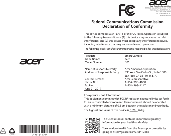 Acer America Corporation333 West San Carlos St., Suite 1500San Jose, CA 95110, U. S. A.Tel : 254-298-4000Fax : 254-298-4147www.acer.comFederal Communications Commission Declaration of ConformityThis device complies with Part 15 of the FCC Rules. Operation is subject to the following two conditions: (1) this device may not cause harmful interference, and (2) this device must accept any interference received, including interference that may cause undesired operation.The following local Manufacturer/Importer is responsible for this declaration:Product:  Smart CameraTrade Name:  acerModel Number:  C01  Name of Responsible Party:  Acer America CorporationAddress of Responsible Party: 333 West San Carlos St., Suite 1500 San Jose, CA 95110, U. S. A.Contact Person: Acer RepresentativePhone No.: 1-254-298-4000Fax No.: 1-254-298-4147June 21, 2017RF exposure – SAR Information:  This equipment complies with FCC RF radiation exposure limits set forth for an uncontrolled environment. This equipment should be operated with a minimum distance of 0.5 cm between the radiator and your body.The highest SAR value of this device is  1.20 _____ W/kg.The User’s Manual contains important regulatory information for your health and safety. You can download it from the Acer support website by going to http://go.acer.com/?id=17883*HC.71111.0CM*HC.71111.0CM