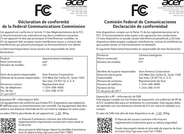 Acer America Corporation333 West San Carlos St., Suite 1500San Jose, CA 95110, U. S. A.Tél : 254-298-4000Téléc. : 254-298-4147www.acer.comDéclaration de conformité de la Federal Communications CommissionCet appareil est conforme à l’article 15 des Réglementations de la FCC. Le fonctionnement est subordonné aux deux conditions suivantes: (1) cet appareil ne doit pas provoquer d’interférences nuisibles, et (2) cet appareil doit accepter toute interférence reçue, y compris des interférences qui peuvent provoquer un fonctionnement non désiré.Le fabricant/importateur local suivant est responsable de cette déclaration :Produit :  Appareil photo intelligentNom commercial :  acerNuméro de modèle :  C01  Nom de la partie responsable :  Acer America CorporationAdresse de la partie responsable : 333 West San Carlos St., Suite 1500 San Jose, CA 95110, U. S. A.Personne contact : Représentant AcerNo. de téléphone : 1-254-298-4000No. de fax : 1-254-298-414721 juin 2017Exposition RF – Informations DAS:  Cet équipement est conforme aux limites FCC d’exposition aux radiations RF définies pour un environnement non contrôlé. Cet équipement doit être utilisé à une distance minimale de 0,5 cm entre le radiateur et votre corps.La valeur DAS la plus élevée de cet appareil est   1.20_____ W/kg.Le Manuel d’utilisation contient des informations réglementaires importantes concernant votre santé et la sécurité. Vous pouvez le télécharger depuis le site Web d’assistance Acer en allant à http://go.acer.com/?id=17883Acer America Corporation333 West San Carlos St., Suite 1500San Jose, CA 95110, U. S. A.Tel: 254-298-4000Fax: 254-298-4147www.acer.comComisión Federal de Comunicaciones Declaración de conformidadEste dispositivo cumple con la Parte 15 de las reglamentaciones de la FCC. El funcionamiento está sujeto a las siguientes dos condiciones: (1) este dispositivo no puede causar interferencia perjudicial, y (2) este dispositivo debe aceptar cualquier interferencia, incluso la interferencia que pueda causar un funcionamiento no deseado.El siguiente Fabricante/Importador es responsable de esta declaración:Producto:  Cámara inteligenteMarca comercial:  acerNúmero de modelo:  C01  Nombre de la parte responsable:  Acer America CorporationDirección de la parte responsable:333 West San Carlos St., Suite 1500 San Jose, CA 95110, U. S. A.Persona de contacto: Representante de AcerNúmero de teléfono: 1-254-298-4000Número de fax: 1-254-298-414721 de junio de 2017Exposición a RF – Información de SAR:  Este equipo cumple con los límites de exposición a la radiación de RF de la FCC establecidos para un ambiente no controlado. Este equipo debe ser operado con una distancia mínima de 0,5 cm. entre el radiador y su cuerpo.El valor de SAR más alto de este dispositivo es de   1.20 _____ W/kg.El Manual del usuario contiene información reglamentaria importante para su salud y seguridad. Puede descargarlo desde el sitio web de soporte de Acer al visitar http://go.acer.com/?id=17883