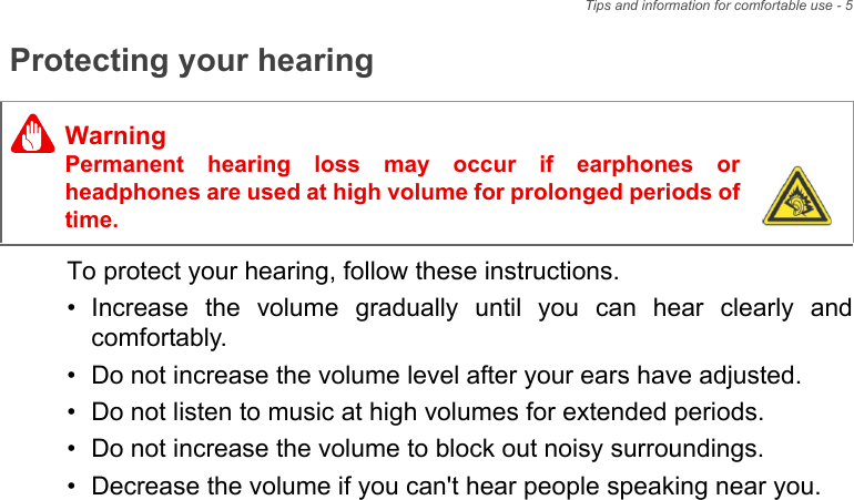 Tips and information for comfortable use - 5Protecting your hearingTo protect your hearing, follow these instructions.• Increase the volume gradually until you can hear clearly and comfortably.• Do not increase the volume level after your ears have adjusted.• Do not listen to music at high volumes for extended periods.• Do not increase the volume to block out noisy surroundings.• Decrease the volume if you can&apos;t hear people speaking near you.WarningPermanent hearing loss may occur if earphones or headphones are used at high volume for prolonged periods of time.