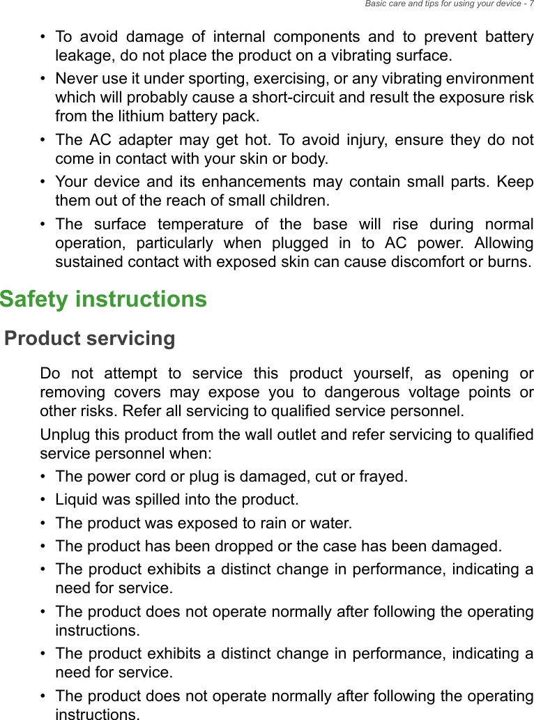 Basic care and tips for using your device - 7• To avoid damage of internal components and to prevent battery leakage, do not place the product on a vibrating surface.• Never use it under sporting, exercising, or any vibrating environment which will probably cause a short-circuit and result the exposure risk from the lithium battery pack.• The AC adapter may get hot. To avoid injury, ensure they do not come in contact with your skin or body.• Your device and its enhancements may contain small parts. Keep them out of the reach of small children.• The surface temperature of the base will rise during normal operation, particularly when plugged in to AC power. Allowing sustained contact with exposed skin can cause discomfort or burns.Safety instructionsProduct servicingDo not attempt to service this product yourself, as opening or removing covers may expose you to dangerous voltage points or other risks. Refer all servicing to qualified service personnel.Unplug this product from the wall outlet and refer servicing to qualified service personnel when:• The power cord or plug is damaged, cut or frayed.• Liquid was spilled into the product.• The product was exposed to rain or water.• The product has been dropped or the case has been damaged.• The product exhibits a distinct change in performance, indicating a need for service.• The product does not operate normally after following the operating instructions.• The product exhibits a distinct change in performance, indicating a need for service.• The product does not operate normally after following the operating instructions.