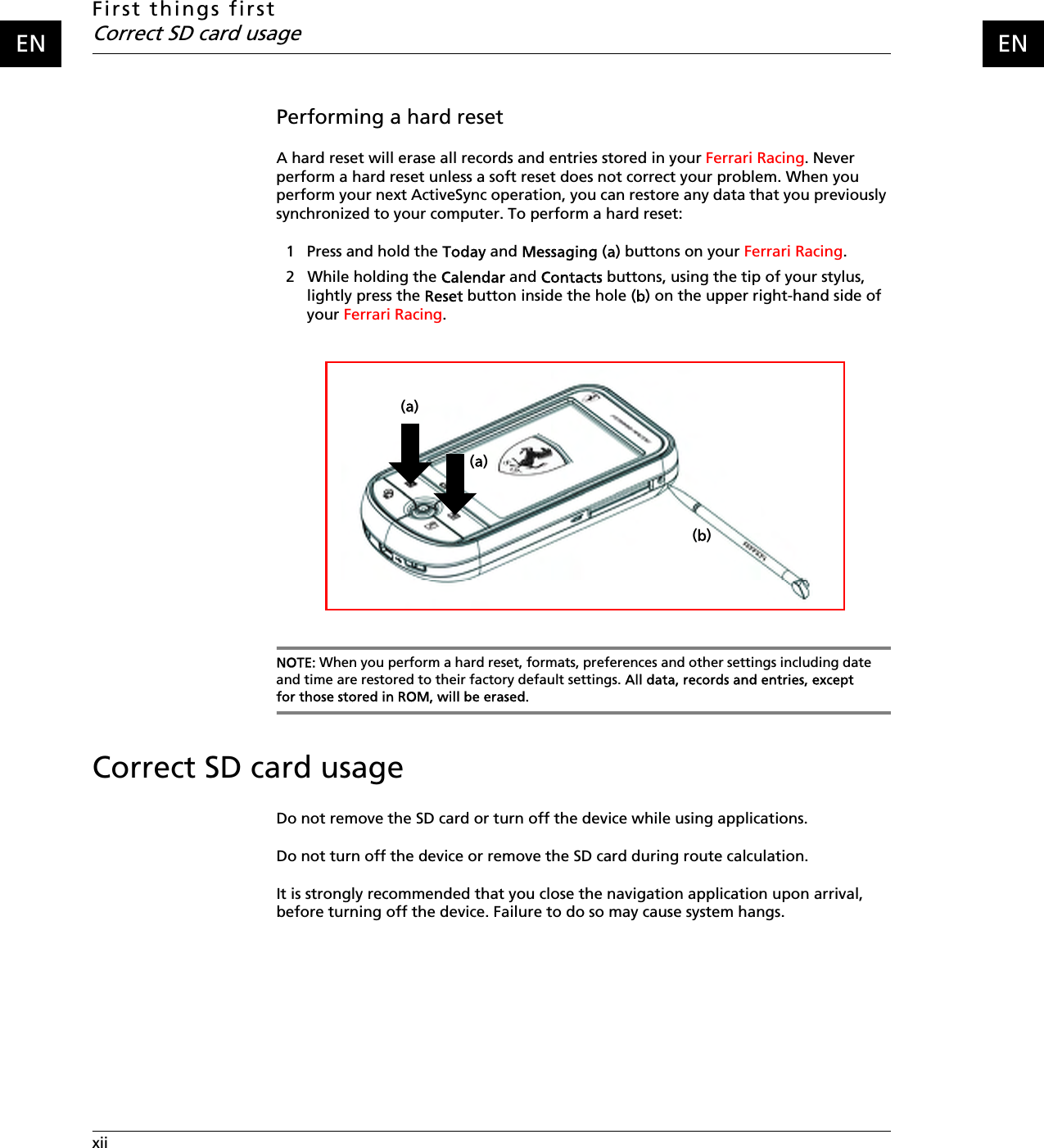 First things firstCorrect SD card usagexii    ENENPerforming a hard resetA hard reset will erase all records and entries stored in your Ferrari Racing. Never perform a hard reset unless a soft reset does not correct your problem. When you perform your next ActiveSync operation, you can restore any data that you previously synchronized to your computer. To perform a hard reset:1   Press and hold the Today and Messaging (a) buttons on your Ferrari Racing.2   While holding the Calendar and Contacts buttons, using the tip of your stylus, lightly press the Reset button inside the hole (b) on the upper right-hand side of your Ferrari Racing.NOTE: When you perform a hard reset, formats, preferences and other settings including date and time are restored to their factory default settings. All data, records and entries, except for those stored in ROM, will be erased.Correct SD card usageDo not remove the SD card or turn off the device while using applications.Do not turn off the device or remove the SD card during route calculation.It is strongly recommended that you close the navigation application upon arrival, before turning off the device. Failure to do so may cause system hangs.(a)(a)(b)