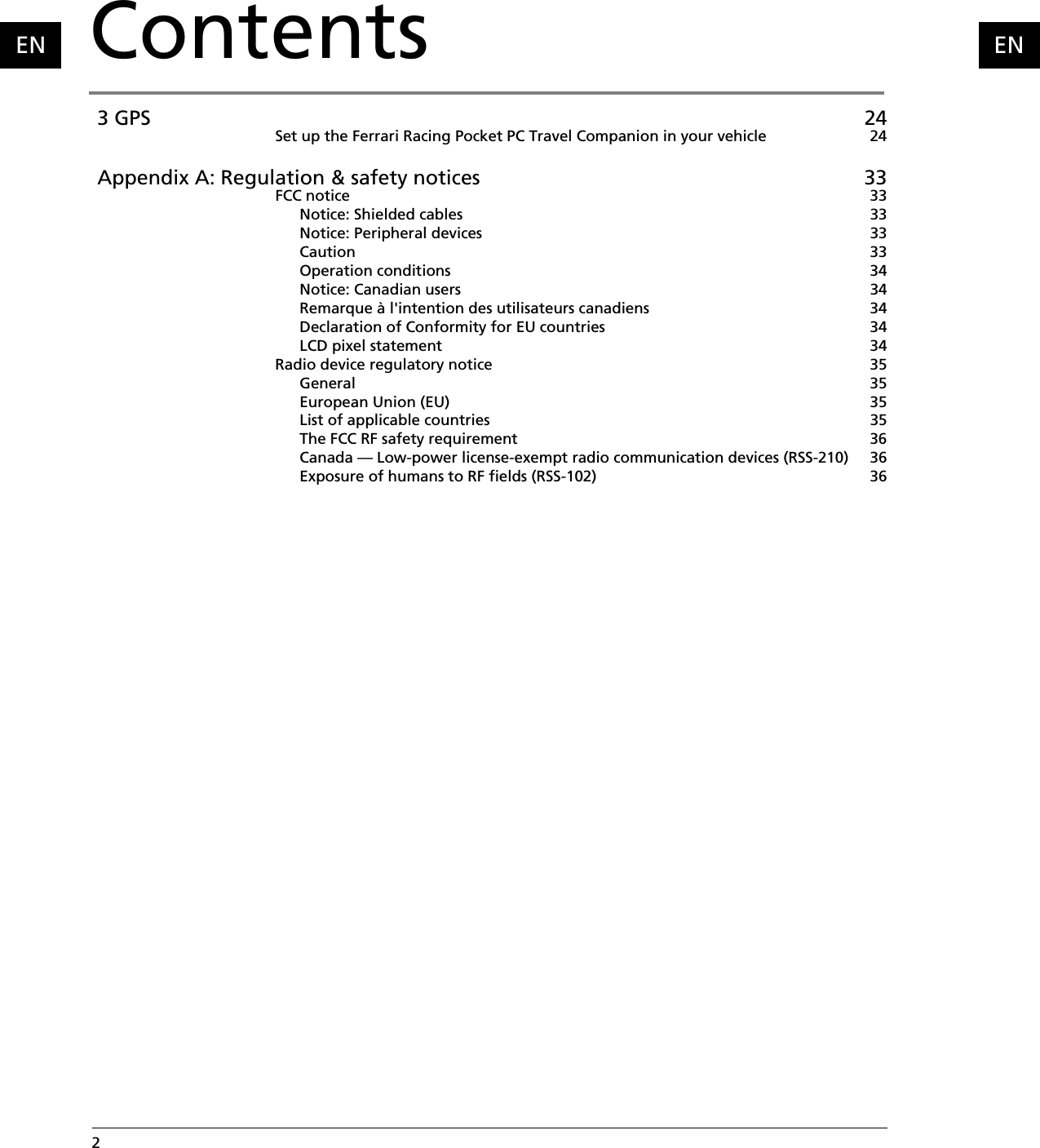 2  Contents  ENEN 3 GPS 24Set up the Ferrari Racing Pocket PC Travel Companion in your vehicle 24 Appendix A: Regulation &amp; safety notices 33FCC notice 33Notice: Shielded cables 33Notice: Peripheral devices 33Caution 33Operation conditions 34Notice: Canadian users 34Remarque à l&apos;intention des utilisateurs canadiens 34Declaration of Conformity for EU countries 34LCD pixel statement 34Radio device regulatory notice 35General 35European Union (EU) 35List of applicable countries 35The FCC RF safety requirement 36Canada — Low-power license-exempt radio communication devices (RSS-210) 36Exposure of humans to RF fields (RSS-102) 36