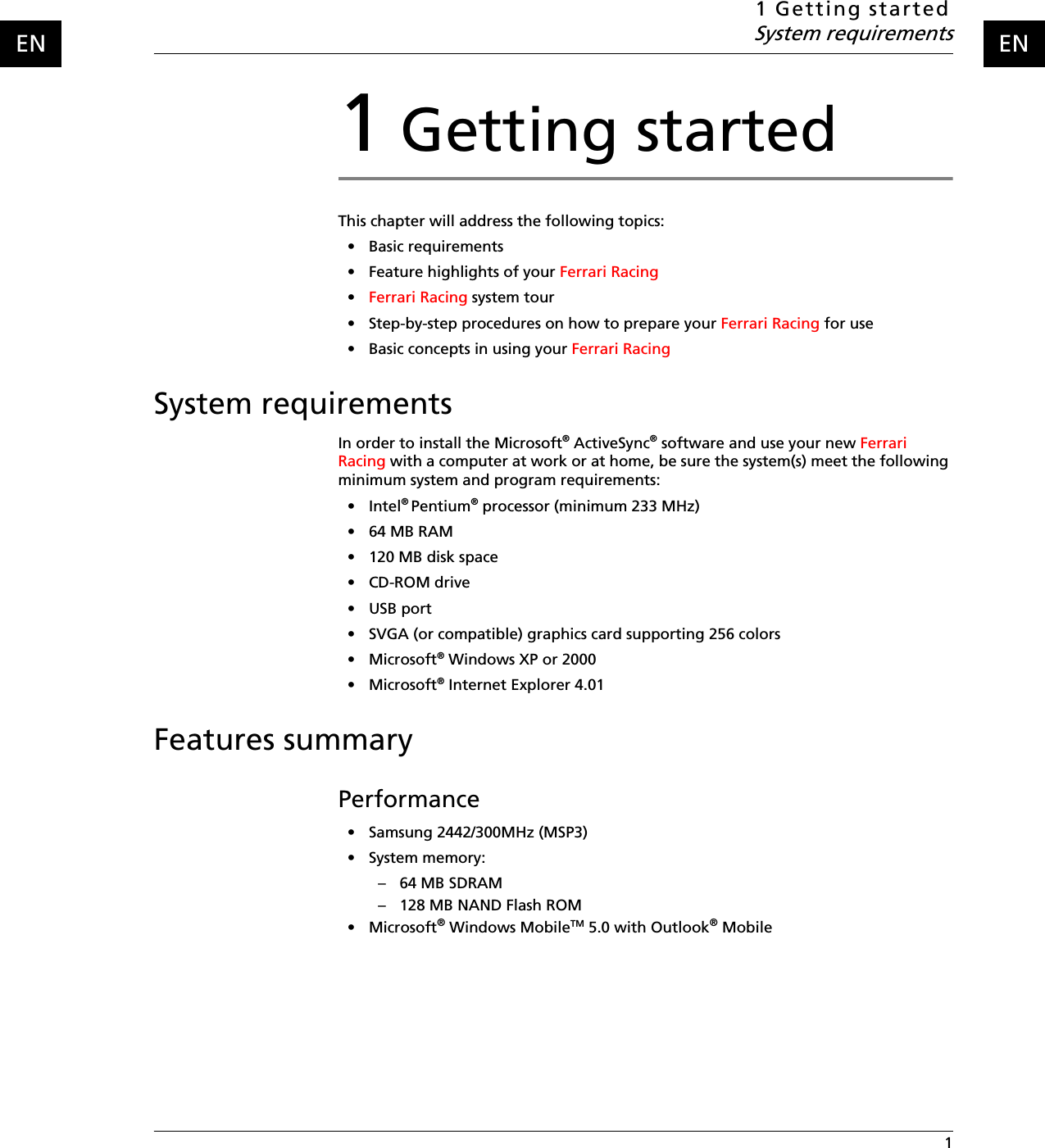 1 Getting startedSystem requirements 1ENEN1 Getting startedThis chapter will address the following topics:• Basic requirements• Feature highlights of your Ferrari Racing •Ferrari Racing system tour • Step-by-step procedures on how to prepare your Ferrari Racing for use• Basic concepts in using your Ferrari RacingSystem requirementsIn order to install the Microsoft® ActiveSync® software and use your new Ferrari Racing with a computer at work or at home, be sure the system(s) meet the following minimum system and program requirements:•Intel® Pentium® processor (minimum 233 MHz)• 64 MB RAM• 120 MB disk space•CD-ROM drive•USB port• SVGA (or compatible) graphics card supporting 256 colors• Microsoft® Windows XP or 2000• Microsoft® Internet Explorer 4.01Features summaryPerformance• Samsung 2442/300MHz (MSP3)• System memory:– 64 MB SDRAM – 128 MB NAND Flash ROM • Microsoft® Windows MobileTM 5.0 with Outlook® Mobile