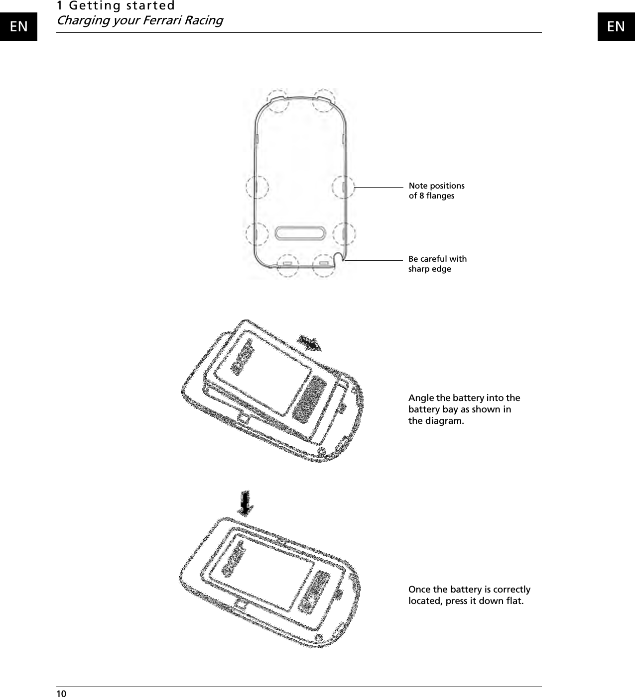 1 Getting startedCharging your Ferrari Racing10    ENENNote positions Be careful withsharp edge of 8 flangesAngle the battery into the battery bay as shown in the diagram.Once the battery is correctly located, press it down flat.