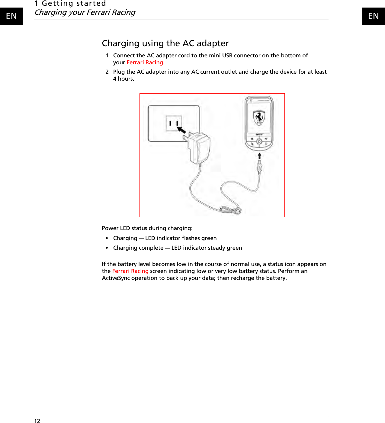 1 Getting startedCharging your Ferrari Racing12    ENENCharging using the AC adapter1 Connect the AC adapter cord to the mini USB connector on the bottom of your Ferrari Racing.2 Plug the AC adapter into any AC current outlet and charge the device for at least 4 hours.Power LED status during charging:•Charging — LED indicator flashes green• Charging complete — LED indicator steady greenIf the battery level becomes low in the course of normal use, a status icon appears on the Ferrari Racing screen indicating low or very low battery status. Perform an ActiveSync operation to back up your data; then recharge the battery.