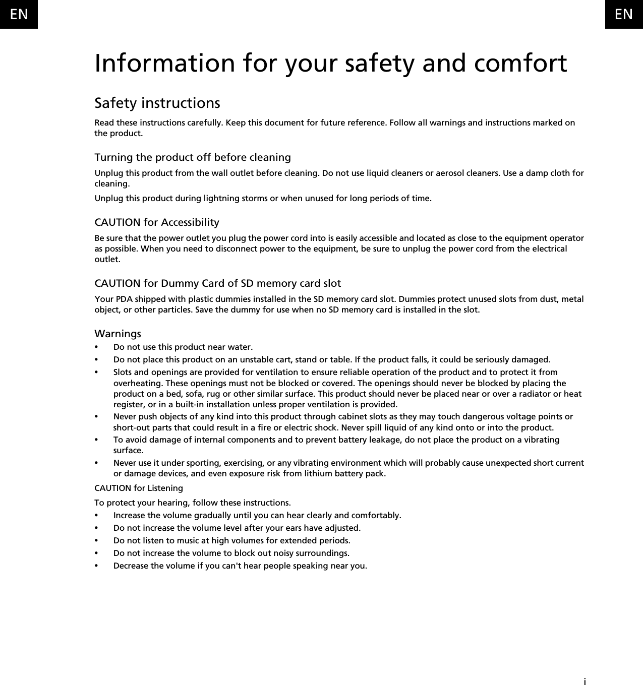    iENENInformation for your safety and comfortSafety instructionsRead these instructions carefully. Keep this document for future reference. Follow all warnings and instructions marked on the product.Turning the product off before cleaningUnplug this product from the wall outlet before cleaning. Do not use liquid cleaners or aerosol cleaners. Use a damp cloth for cleaning.Unplug this product during lightning storms or when unused for long periods of time.CAUTION for AccessibilityBe sure that the power outlet you plug the power cord into is easily accessible and located as close to the equipment operator as possible. When you need to disconnect power to the equipment, be sure to unplug the power cord from the electrical outlet.CAUTION for Dummy Card of SD memory card slotYour PDA shipped with plastic dummies installed in the SD memory card slot. Dummies protect unused slots from dust, metal object, or other particles. Save the dummy for use when no SD memory card is installed in the slot.Warnings•Do not use this product near water.•Do not place this product on an unstable cart, stand or table. If the product falls, it could be seriously damaged.•Slots and openings are provided for ventilation to ensure reliable operation of the product and to protect it from overheating. These openings must not be blocked or covered. The openings should never be blocked by placing the product on a bed, sofa, rug or other similar surface. This product should never be placed near or over a radiator or heat register, or in a built-in installation unless proper ventilation is provided.•Never push objects of any kind into this product through cabinet slots as they may touch dangerous voltage points or short-out parts that could result in a fire or electric shock. Never spill liquid of any kind onto or into the product.•To avoid damage of internal components and to prevent battery leakage, do not place the product on a vibrating surface.•Never use it under sporting, exercising, or any vibrating environment which will probably cause unexpected short current or damage devices, and even exposure risk from lithium battery pack.CAUTION for ListeningTo protect your hearing, follow these instructions.•Increase the volume gradually until you can hear clearly and comfortably.•Do not increase the volume level after your ears have adjusted.•Do not listen to music at high volumes for extended periods.•Do not increase the volume to block out noisy surroundings.•Decrease the volume if you can&apos;t hear people speaking near you.