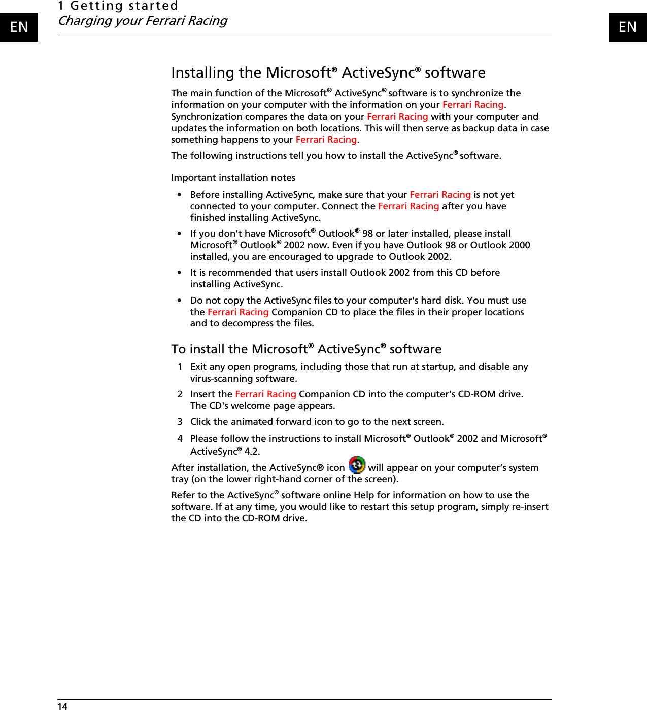 1 Getting startedCharging your Ferrari Racing14    ENENInstalling the Microsoft® ActiveSync® softwareThe main function of the Microsoft® ActiveSync® software is to synchronize the information on your computer with the information on your Ferrari Racing. Synchronization compares the data on your Ferrari Racing with your computer and updates the information on both locations. This will then serve as backup data in case something happens to your Ferrari Racing.The following instructions tell you how to install the ActiveSync® software.Important installation notes• Before installing ActiveSync, make sure that your Ferrari Racing is not yet connected to your computer. Connect the Ferrari Racing after you have finished installing ActiveSync.• If you don&apos;t have Microsoft® Outlook® 98 or later installed, please install Microsoft® Outlook® 2002 now. Even if you have Outlook 98 or Outlook 2000 installed, you are encouraged to upgrade to Outlook 2002.• It is recommended that users install Outlook 2002 from this CD before installing ActiveSync.• Do not copy the ActiveSync files to your computer&apos;s hard disk. You must use the Ferrari Racing Companion CD to place the files in their proper locations and to decompress the files.To install the Microsoft® ActiveSync® software1 Exit any open programs, including those that run at startup, and disable any virus-scanning software.2 Insert the Ferrari Racing Companion CD into the computer&apos;s CD-ROM drive. The CD&apos;s welcome page appears. 3 Click the animated forward icon to go to the next screen.4 Please follow the instructions to install Microsoft® Outlook® 2002 and Microsoft® ActiveSync® 4.2.After installation, the ActiveSync® icon   will appear on your computer’s system tray (on the lower right-hand corner of the screen).Refer to the ActiveSync® software online Help for information on how to use the software. If at any time, you would like to restart this setup program, simply re-insert the CD into the CD-ROM drive.