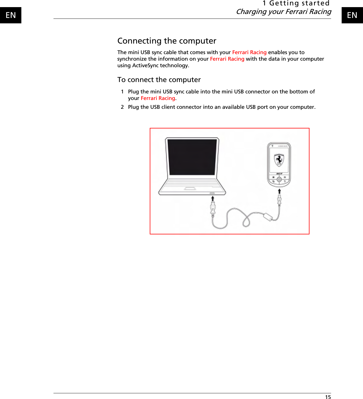 1 Getting startedCharging your Ferrari Racing 15ENENConnecting the computerThe mini USB sync cable that comes with your Ferrari Racing enables you to synchronize the information on your Ferrari Racing with the data in your computer using ActiveSync technology.To connect the computer1 Plug the mini USB sync cable into the mini USB connector on the bottom of your Ferrari Racing.2 Plug the USB client connector into an available USB port on your computer.