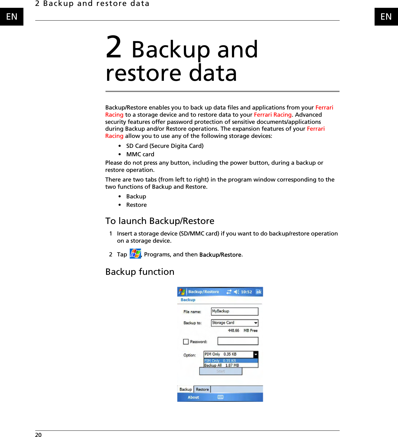 2 Backup and restore data20    ENEN2 Backup and restore dataBackup/Restore enables you to back up data files and applications from your Ferrari Racing to a storage device and to restore data to your Ferrari Racing. Advanced security features offer password protection of sensitive documents/applications during Backup and/or Restore operations. The expansion features of your Ferrari Racing allow you to use any of the following storage devices:• SD Card (Secure Digita Card) •MMC cardPlease do not press any button, including the power button, during a backup or restore operation.There are two tabs (from left to right) in the program window corresponding to the two functions of Backup and Restore.•Backup• RestoreTo launch Backup/Restore1 Insert a storage device (SD/MMC card) if you want to do backup/restore operation on a storage device.2 Tap  , Programs, and then Backup/Restore.Backup function