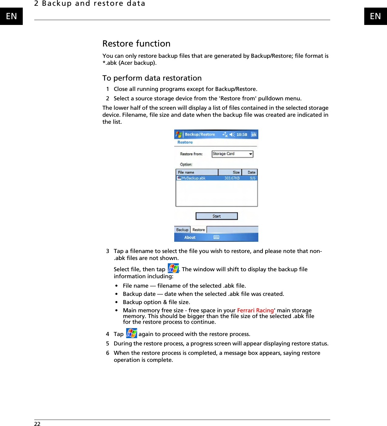 2 Backup and restore data22    ENENRestore functionYou can only restore backup files that are generated by Backup/Restore; file format is *.abk (Acer backup).To perform data restoration1 Close all running programs except for Backup/Restore.2 Select a source storage device from the &apos;Restore from&apos; pulldown menu.The lower half of the screen will display a list of files contained in the selected storage device. Filename, file size and date when the backup file was created are indicated in the list.3 Tap a filename to select the file you wish to restore, and please note that non-.abk files are not shown.Select file, then tap  . The window will shift to display the backup file information including: • File name — filename of the selected .abk file.• Backup date — date when the selected .abk file was created.• Backup option &amp; file size.• Main memory free size - free space in your Ferrari Racing&apos; main storage memory. This should be bigger than the file size of the selected .abk file for the restore process to continue. 4 Tap   again to proceed with the restore process.5 During the restore process, a progress screen will appear displaying restore status. 6 When the restore process is completed, a message box appears, saying restore operation is complete.