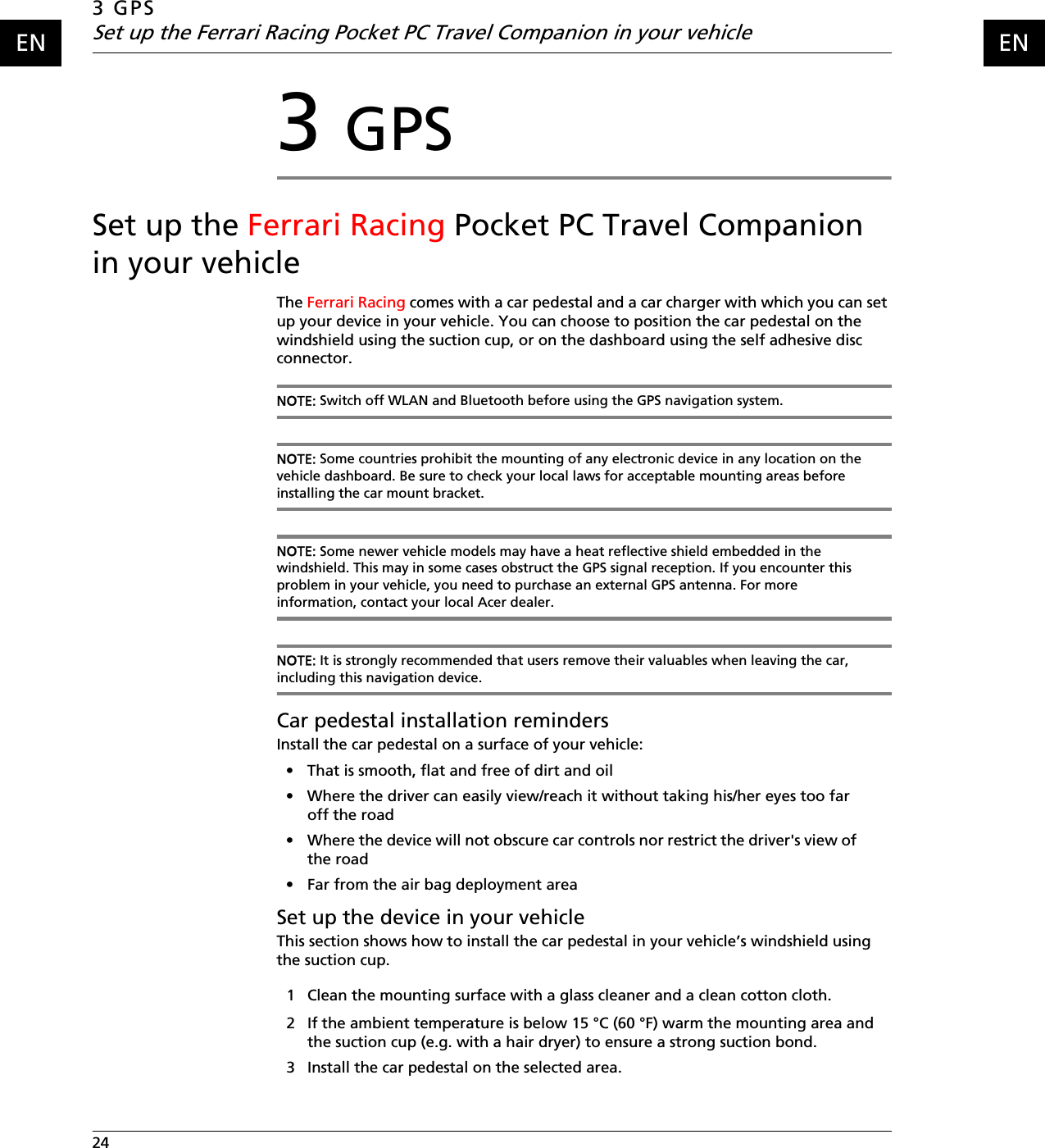 3 GPSSet up the Ferrari Racing Pocket PC Travel Companion in your vehicle24    ENEN3 GPSSet up the Ferrari Racing Pocket PC Travel Companion in your vehicleThe Ferrari Racing comes with a car pedestal and a car charger with which you can set up your device in your vehicle. You can choose to position the car pedestal on the windshield using the suction cup, or on the dashboard using the self adhesive disc connector.NOTE: Switch off WLAN and Bluetooth before using the GPS navigation system.NOTE: Some countries prohibit the mounting of any electronic device in any location on the vehicle dashboard. Be sure to check your local laws for acceptable mounting areas before installing the car mount bracket. NOTE: Some newer vehicle models may have a heat reflective shield embedded in the windshield. This may in some cases obstruct the GPS signal reception. If you encounter this problem in your vehicle, you need to purchase an external GPS antenna. For more information, contact your local Acer dealer.NOTE: It is strongly recommended that users remove their valuables when leaving the car, including this navigation device.Car pedestal installation remindersInstall the car pedestal on a surface of your vehicle: • That is smooth, flat and free of dirt and oil• Where the driver can easily view/reach it without taking his/her eyes too far off the road • Where the device will not obscure car controls nor restrict the driver&apos;s view of the road• Far from the air bag deployment areaSet up the device in your vehicleThis section shows how to install the car pedestal in your vehicle’s windshield using the suction cup. 1 Clean the mounting surface with a glass cleaner and a clean cotton cloth.2 If the ambient temperature is below 15 °C (60 °F) warm the mounting area and the suction cup (e.g. with a hair dryer) to ensure a strong suction bond.3 Install the car pedestal on the selected area.