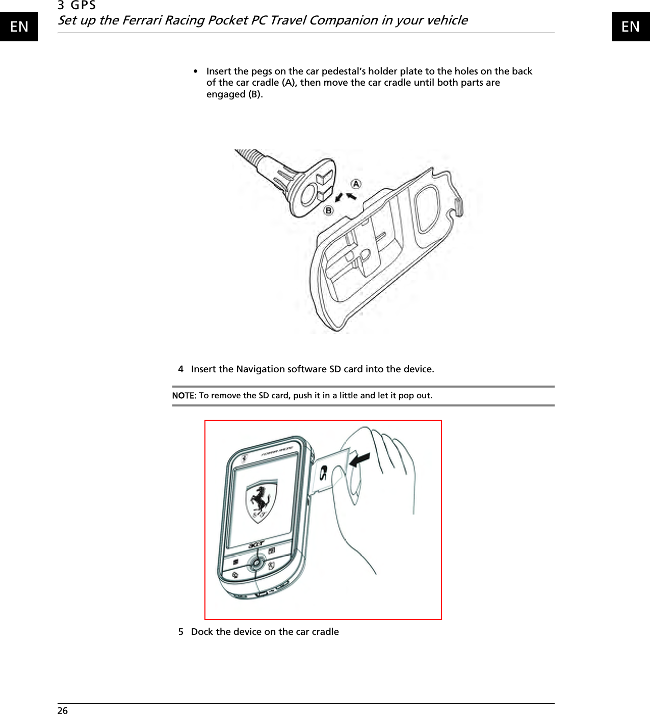 3 GPSSet up the Ferrari Racing Pocket PC Travel Companion in your vehicle26    ENEN• Insert the pegs on the car pedestal’s holder plate to the holes on the back of the car cradle (A), then move the car cradle until both parts are engaged (B).4 Insert the Navigation software SD card into the device.NOTE: To remove the SD card, push it in a little and let it pop out.5 Dock the device on the car cradle