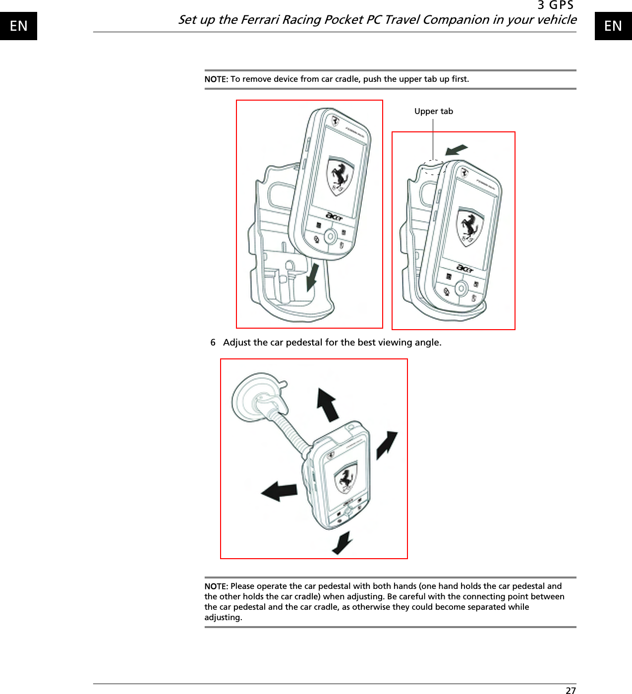 3 GPSSet up the Ferrari Racing Pocket PC Travel Companion in your vehicle 27ENENNOTE: To remove device from car cradle, push the upper tab up first.6 Adjust the car pedestal for the best viewing angle. NOTE: Please operate the car pedestal with both hands (one hand holds the car pedestal and the other holds the car cradle) when adjusting. Be careful with the connecting point between the car pedestal and the car cradle, as otherwise they could become separated while adjusting.Upper tab