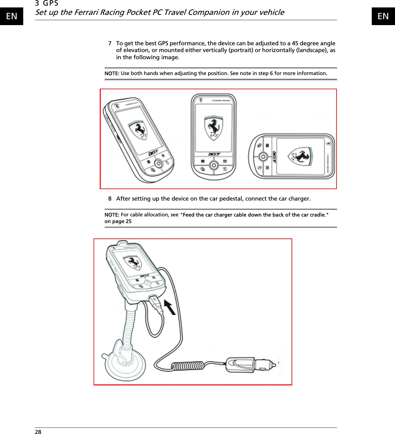 3 GPSSet up the Ferrari Racing Pocket PC Travel Companion in your vehicle28    ENEN7 To get the best GPS performance, the device can be adjusted to a 45 degree angle of elevation, or mounted either vertically (portrait) or horizontally (landscape), as in the following image.NOTE: Use both hands when adjusting the position. See note in step 6 for more information.8 After setting up the device on the car pedestal, connect the car charger.NOTE: For cable allocation, see &quot;Feed the car charger cable down the back of the car cradle.&quot; on page 25