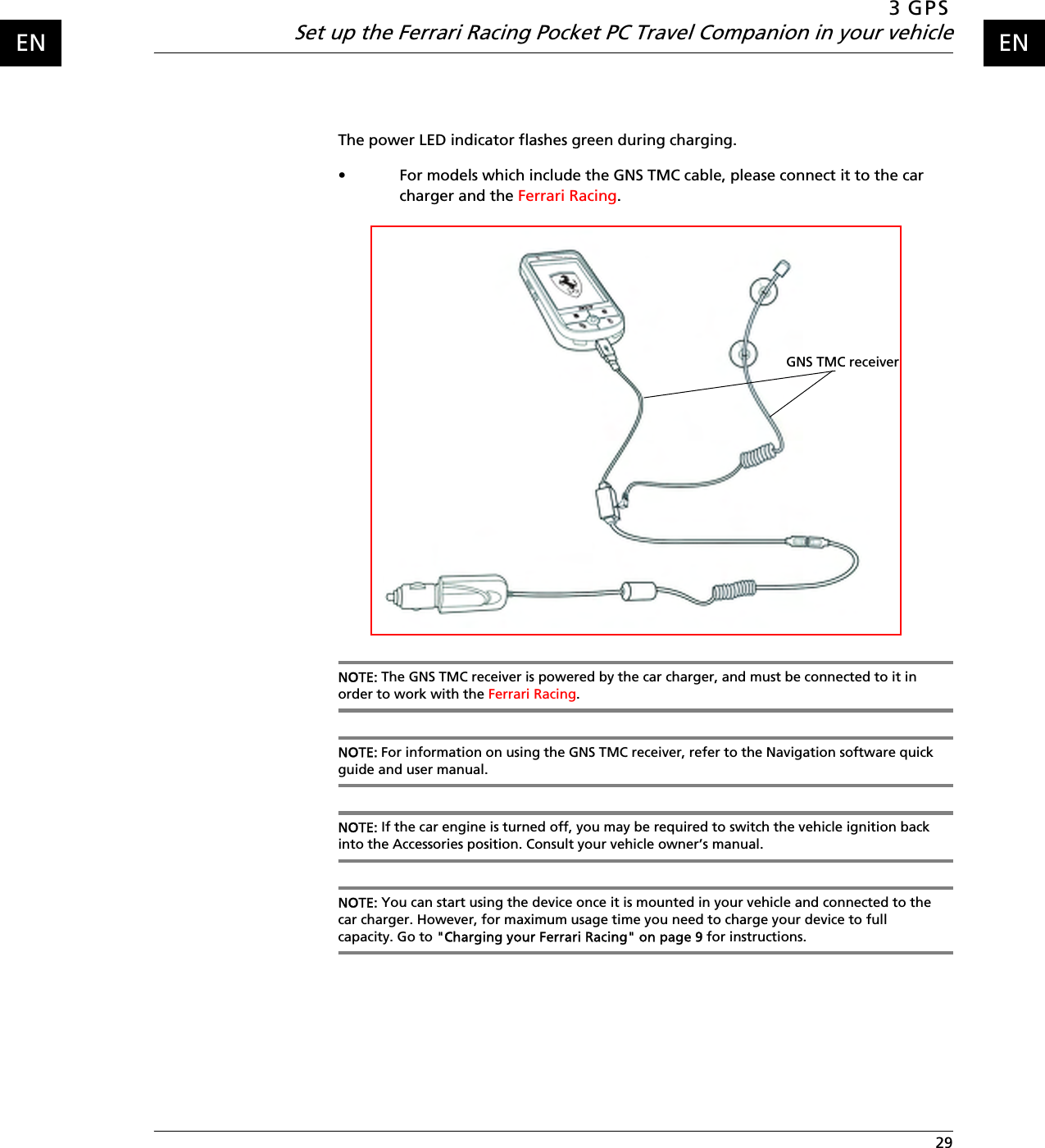 3 GPSSet up the Ferrari Racing Pocket PC Travel Companion in your vehicle 29ENENThe power LED indicator flashes green during charging.• For models which include the GNS TMC cable, please connect it to the car charger and the Ferrari Racing.NOTE: The GNS TMC receiver is powered by the car charger, and must be connected to it in order to work with the Ferrari Racing.NOTE: For information on using the GNS TMC receiver, refer to the Navigation software quick guide and user manual.NOTE: If the car engine is turned off, you may be required to switch the vehicle ignition back into the Accessories position. Consult your vehicle owner’s manual. NOTE: You can start using the device once it is mounted in your vehicle and connected to the car charger. However, for maximum usage time you need to charge your device to full capacity. Go to &quot;Charging your Ferrari Racing&quot; on page 9 for instructions.GNS TMC receiver