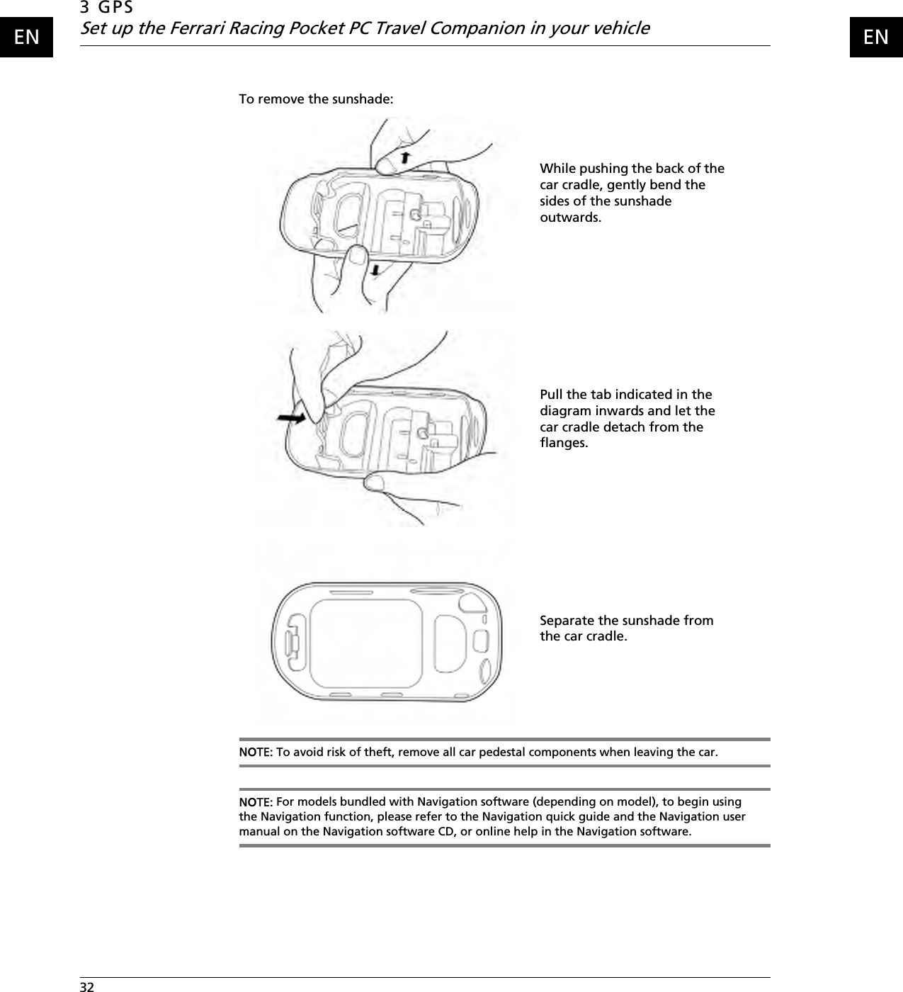 3 GPSSet up the Ferrari Racing Pocket PC Travel Companion in your vehicle32    ENENTo remove the sunshade:NOTE: To avoid risk of theft, remove all car pedestal components when leaving the car.NOTE: For models bundled with Navigation software (depending on model), to begin using the Navigation function, please refer to the Navigation quick guide and the Navigation user manual on the Navigation software CD, or online help in the Navigation software.While pushing the back of the car cradle, gently bend the sides of the sunshade outwards.Pull the tab indicated in the diagram inwards and let the car cradle detach from the flanges.Separate the sunshade from the car cradle.