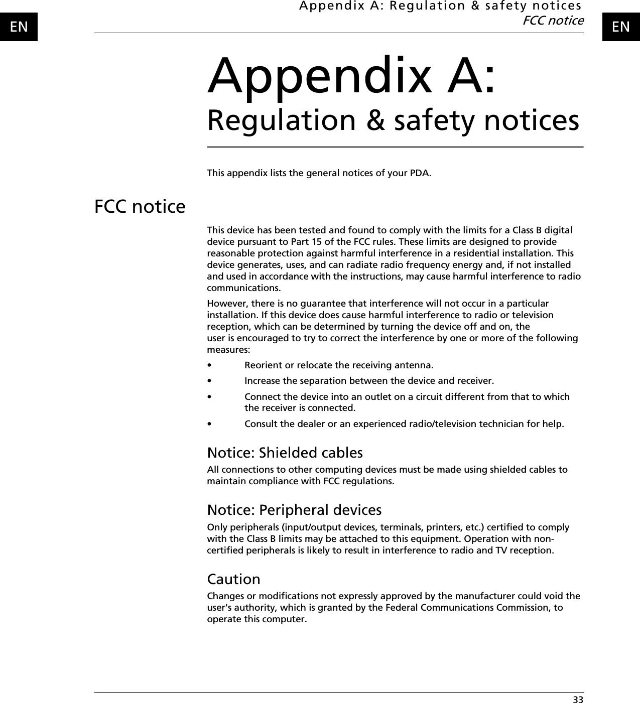 Appendix A: Regulation &amp; safety noticesFCC notice 33ENENAppendix A: Regulation &amp; safety noticesThis appendix lists the general notices of your PDA.FCC noticeThis device has been tested and found to comply with the limits for a Class B digital device pursuant to Part 15 of the FCC rules. These limits are designed to provide reasonable protection against harmful interference in a residential installation. This device generates, uses, and can radiate radio frequency energy and, if not installed and used in accordance with the instructions, may cause harmful interference to radio communications.However, there is no guarantee that interference will not occur in a particular installation. If this device does cause harmful interference to radio or television reception, which can be determined by turning the device off and on, the user is encouraged to try to correct the interference by one or more of the following measures:• Reorient or relocate the receiving antenna.• Increase the separation between the device and receiver.• Connect the device into an outlet on a circuit different from that to which the receiver is connected.• Consult the dealer or an experienced radio/television technician for help.Notice: Shielded cablesAll connections to other computing devices must be made using shielded cables to maintain compliance with FCC regulations.Notice: Peripheral devicesOnly peripherals (input/output devices, terminals, printers, etc.) certified to comply with the Class B limits may be attached to this equipment. Operation with non-certified peripherals is likely to result in interference to radio and TV reception.CautionChanges or modifications not expressly approved by the manufacturer could void the user&apos;s authority, which is granted by the Federal Communications Commission, to operate this computer.