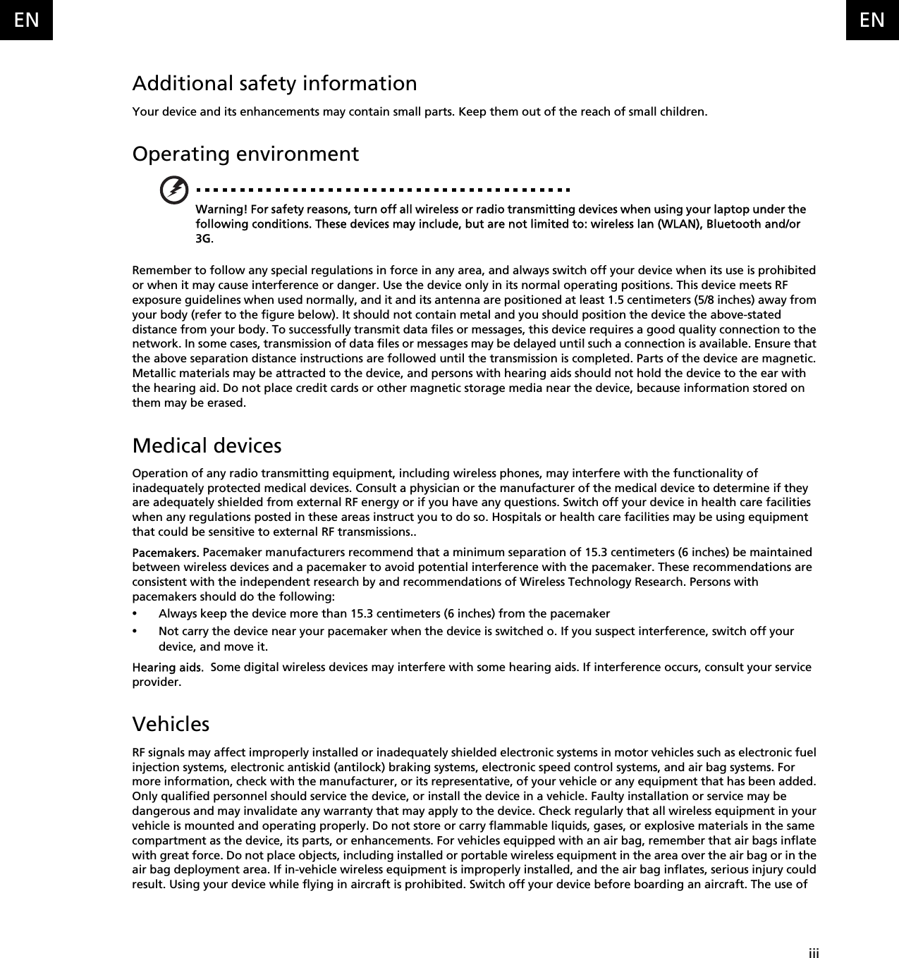    iiiENENAdditional safety informationYour device and its enhancements may contain small parts. Keep them out of the reach of small children.Operating environmentWarning! For safety reasons, turn off all wireless or radio transmitting devices when using your laptop under the following conditions. These devices may include, but are not limited to: wireless lan (WLAN), Bluetooth and/or 3G.Remember to follow any special regulations in force in any area, and always switch off your device when its use is prohibited or when it may cause interference or danger. Use the device only in its normal operating positions. This device meets RF exposure guidelines when used normally, and it and its antenna are positioned at least 1.5 centimeters (5/8 inches) away from your body (refer to the figure below). It should not contain metal and you should position the device the above-stated distance from your body. To successfully transmit data files or messages, this device requires a good quality connection to the network. In some cases, transmission of data files or messages may be delayed until such a connection is available. Ensure that the above separation distance instructions are followed until the transmission is completed. Parts of the device are magnetic. Metallic materials may be attracted to the device, and persons with hearing aids should not hold the device to the ear with the hearing aid. Do not place credit cards or other magnetic storage media near the device, because information stored on them may be erased.Medical devicesOperation of any radio transmitting equipment, including wireless phones, may interfere with the functionality of inadequately protected medical devices. Consult a physician or the manufacturer of the medical device to determine if they are adequately shielded from external RF energy or if you have any questions. Switch off your device in health care facilities when any regulations posted in these areas instruct you to do so. Hospitals or health care facilities may be using equipment that could be sensitive to external RF transmissions..Pacemakers. Pacemaker manufacturers recommend that a minimum separation of 15.3 centimeters (6 inches) be maintained between wireless devices and a pacemaker to avoid potential interference with the pacemaker. These recommendations are consistent with the independent research by and recommendations of Wireless Technology Research. Persons with pacemakers should do the following:•Always keep the device more than 15.3 centimeters (6 inches) from the pacemaker•Not carry the device near your pacemaker when the device is switched o. If you suspect interference, switch off your device, and move it.Hearing aids.  Some digital wireless devices may interfere with some hearing aids. If interference occurs, consult your service provider.VehiclesRF signals may affect improperly installed or inadequately shielded electronic systems in motor vehicles such as electronic fuel injection systems, electronic antiskid (antilock) braking systems, electronic speed control systems, and air bag systems. For more information, check with the manufacturer, or its representative, of your vehicle or any equipment that has been added. Only qualified personnel should service the device, or install the device in a vehicle. Faulty installation or service may be dangerous and may invalidate any warranty that may apply to the device. Check regularly that all wireless equipment in your vehicle is mounted and operating properly. Do not store or carry flammable liquids, gases, or explosive materials in the same compartment as the device, its parts, or enhancements. For vehicles equipped with an air bag, remember that air bags inflate with great force. Do not place objects, including installed or portable wireless equipment in the area over the air bag or in the air bag deployment area. If in-vehicle wireless equipment is improperly installed, and the air bag inflates, serious injury could result. Using your device while flying in aircraft is prohibited. Switch off your device before boarding an aircraft. The use of 