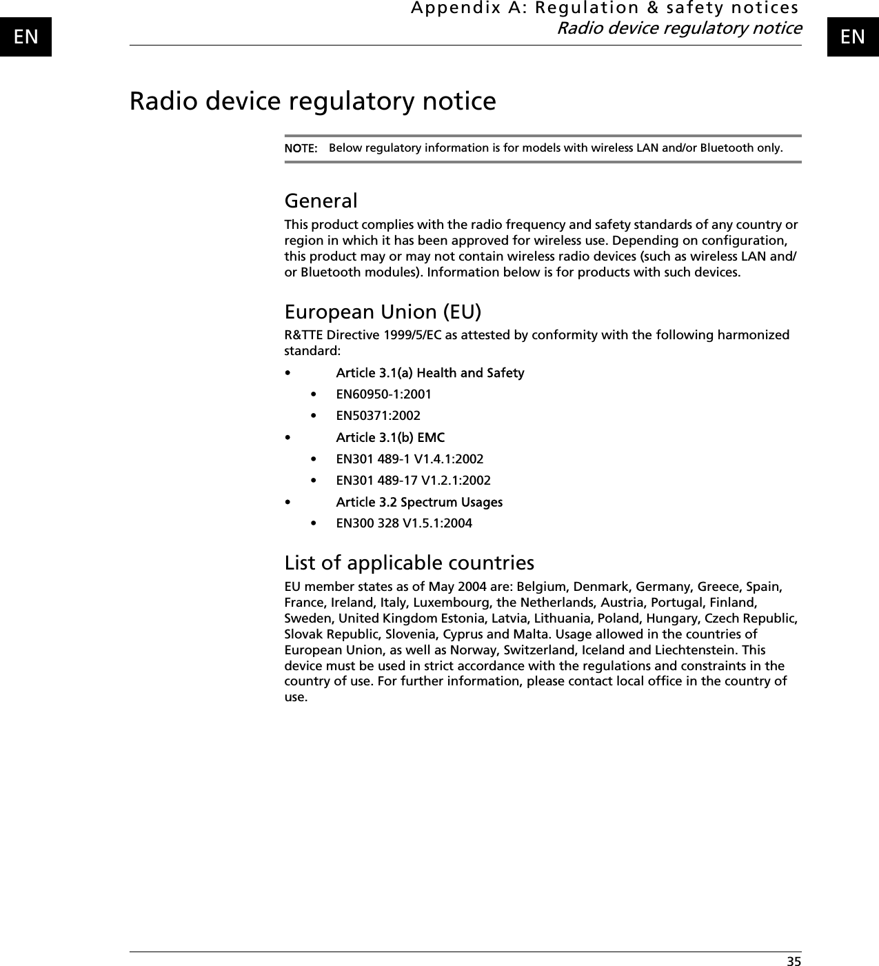 Appendix A: Regulation &amp; safety noticesRadio device regulatory notice 35ENENRadio device regulatory noticeNOTE: Below regulatory information is for models with wireless LAN and/or Bluetooth only.GeneralThis product complies with the radio frequency and safety standards of any country or region in which it has been approved for wireless use. Depending on configuration, this product may or may not contain wireless radio devices (such as wireless LAN and/or Bluetooth modules). Information below is for products with such devices.European Union (EU)R&amp;TTE Directive 1999/5/EC as attested by conformity with the following harmonized standard: • Article 3.1(a) Health and Safety• EN60950-1:2001• EN50371:2002• Article 3.1(b) EMC• EN301 489-1 V1.4.1:2002  • EN301 489-17 V1.2.1:2002  • Article 3.2 Spectrum Usages• EN300 328 V1.5.1:2004   List of applicable countriesEU member states as of May 2004 are: Belgium, Denmark, Germany, Greece, Spain, France, Ireland, Italy, Luxembourg, the Netherlands, Austria, Portugal, Finland, Sweden, United Kingdom Estonia, Latvia, Lithuania, Poland, Hungary, Czech Republic, Slovak Republic, Slovenia, Cyprus and Malta. Usage allowed in the countries of European Union, as well as Norway, Switzerland, Iceland and Liechtenstein. This device must be used in strict accordance with the regulations and constraints in the country of use. For further information, please contact local office in the country of use.