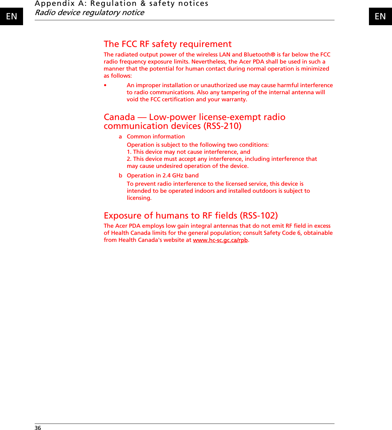 Appendix A: Regulation &amp; safety noticesRadio device regulatory notice36    ENENThe FCC RF safety requirementThe radiated output power of the wireless LAN and Bluetooth® is far below the FCC radio frequency exposure limits. Nevertheless, the Acer PDA shall be used in such a manner that the potential for human contact during normal operation is minimized as follows:• An improper installation or unauthorized use may cause harmful interference to radio communications. Also any tampering of the internal antenna will void the FCC certification and your warranty.Canada — Low-power license-exempt radio communication devices (RSS-210)a Common informationOperation is subject to the following two conditions:1. This device may not cause interference, and2. This device must accept any interference, including interference that may cause undesired operation of the device.b Operation in 2.4 GHz bandTo prevent radio interference to the licensed service, this device is intended to be operated indoors and installed outdoors is subject to licensing.Exposure of humans to RF fields (RSS-102)The Acer PDA employs low gain integral antennas that do not emit RF field in excess of Health Canada limits for the general population; consult Safety Code 6, obtainable from Health Canada&apos;s website at www.hc-sc.gc.ca/rpb.