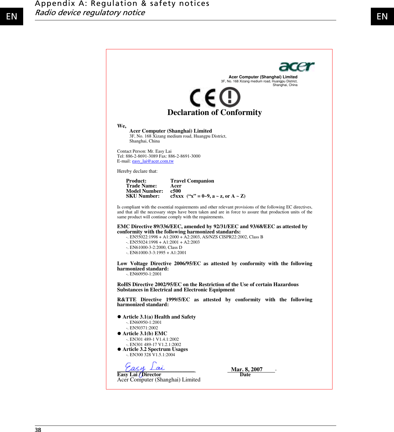 Appendix A: Regulation &amp; safety noticesRadio device regulatory notice38    ENENAcer Computer (Shanghai) Limited   3F, No. 168 Xizang medium road, Huangpu District, Shanghai, China Declaration of Conformity We, Acer Computer (Shanghai) Limited3F, No. 168 Xizang medium road, Huangpu District, Shanghai, China Contact Person: Mr. Easy Lai Tel: 886-2-8691-3089 Fax: 886-2-8691-3000 E-mail: easy_lai@acer.com.twHereby declare that: Product:    Travel Companion Trade Name:   Acer Model Number:   c500 SKU Number:  c5xxx (“x” = 0~9, a ~ z, or A ~ Z)Is compliant with the essential requirements and other relevant provisions of the following EC directives, and that all the necessary steps have been taken and are in force to assure that production units of the same product will continue comply with the requirements.EMC Directive 89/336/EEC, amended by 92/31/EEC and 93/68/EEC as attested by conformity with the following harmonized standards: -. EN55022:1998 + A1:2000 + A2:2003, AS/NZS CISPR22:2002, Class B -. EN55024:1998 + A1:2001 + A2:2003 -. EN61000-3-2:2000, Class D -. EN61000-3-3:1995 + A1:2001  Low Voltage Directive 2006/95/EC as attested by conformity with the following harmonized standard: -. EN60950-1:2001 RoHS Directive 2002/95/EC on the Restriction of the Use of certain Hazardous Substances in Electrical and Electronic EquipmentR&amp;TTE Directive 1999/5/EC as attested by conformity with the following harmonized standard:z Article 3.1(a) Health and Safety-. EN60950-1:2001 -. EN50371:2002z Article 3.1(b) EMC -. EN301 489-1 V1.4.1:2002 -. EN301 489-17 V1.2.1:2002z Article 3.2 Spectrum Usages -. EN300 328 V1.5.1:2004_______________________________Mar. 8, 2007          -Easy Lai / Director                                                          Date Acer Computer (Shanghai) Limited 