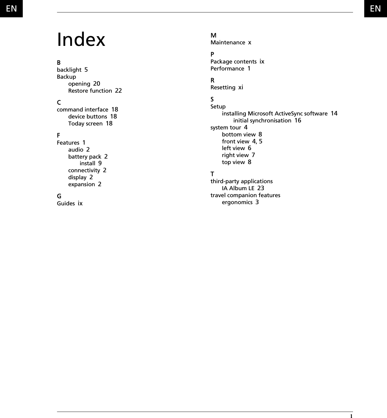  1 ENENIndexBbacklight 5Backupopening 20Restore function 22Ccommand interface 18device buttons 18Today screen 18FFeatures 1audio 2battery pack 2install 9connectivity 2display 2expansion 2GGuides ixMMaintenance xPPackage contents ixPerformance 1RResetting xiSSetupinstalling Microsoft ActiveSync software 14initial synchronisation 16system tour 4bottom view 8front view 4, 5left view 6right view 7top view 8Tthird-party applicationsIA Album LE 23travel companion featuresergonomics 3