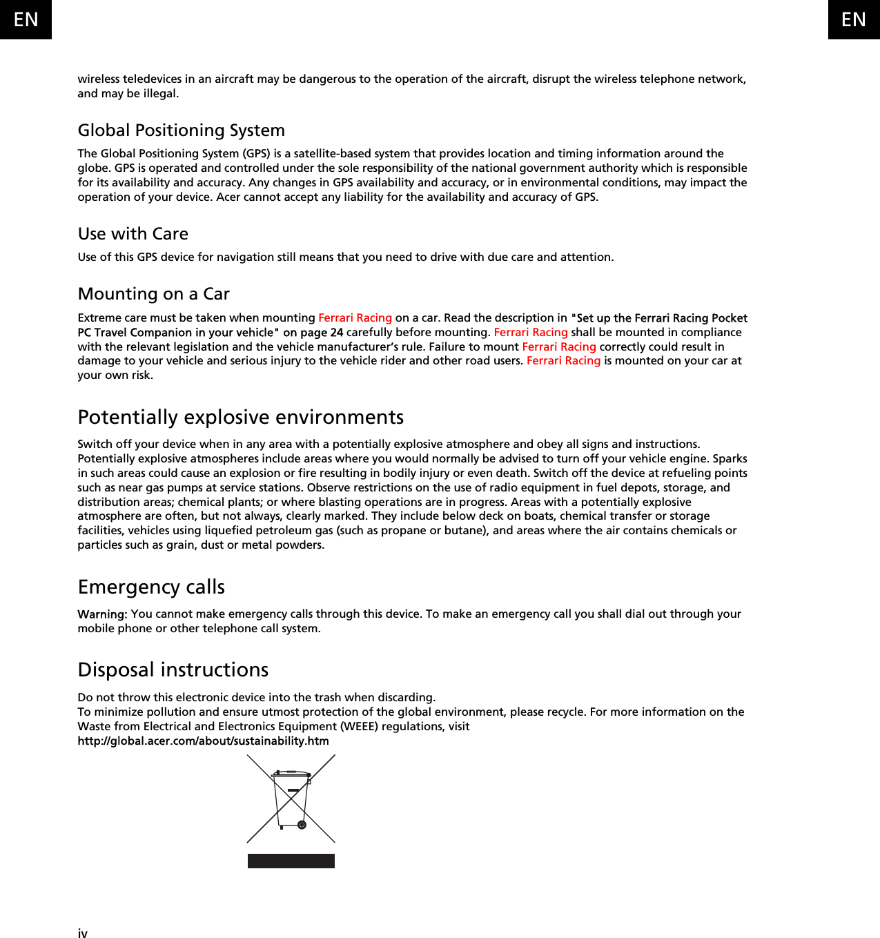   ivENENwireless teledevices in an aircraft may be dangerous to the operation of the aircraft, disrupt the wireless telephone network, and may be illegal.Global Positioning SystemThe Global Positioning System (GPS) is a satellite-based system that provides location and timing information around the globe. GPS is operated and controlled under the sole responsibility of the national government authority which is responsible for its availability and accuracy. Any changes in GPS availability and accuracy, or in environmental conditions, may impact the operation of your device. Acer cannot accept any liability for the availability and accuracy of GPS.Use with CareUse of this GPS device for navigation still means that you need to drive with due care and attention.Mounting on a CarExtreme care must be taken when mounting Ferrari Racing on a car. Read the description in &quot;Set up the Ferrari Racing Pocket PC Travel Companion in your vehicle&quot; on page 24 carefully before mounting. Ferrari Racing shall be mounted in compliance with the relevant legislation and the vehicle manufacturer’s rule. Failure to mount Ferrari Racing correctly could result in damage to your vehicle and serious injury to the vehicle rider and other road users. Ferrari Racing is mounted on your car at your own risk.Potentially explosive environmentsSwitch off your device when in any area with a potentially explosive atmosphere and obey all signs and instructions. Potentially explosive atmospheres include areas where you would normally be advised to turn off your vehicle engine. Sparks in such areas could cause an explosion or fire resulting in bodily injury or even death. Switch off the device at refueling points such as near gas pumps at service stations. Observe restrictions on the use of radio equipment in fuel depots, storage, and distribution areas; chemical plants; or where blasting operations are in progress. Areas with a potentially explosive atmosphere are often, but not always, clearly marked. They include below deck on boats, chemical transfer or storage facilities, vehicles using liquefied petroleum gas (such as propane or butane), and areas where the air contains chemicals or particles such as grain, dust or metal powders.Emergency callsWarning: You cannot make emergency calls through this device. To make an emergency call you shall dial out through your mobile phone or other telephone call system.Disposal instructionsDo not throw this electronic device into the trash when discarding. To minimize pollution and ensure utmost protection of the global environment, please recycle. For more information on the Waste from Electrical and Electronics Equipment (WEEE) regulations, visit http://global.acer.com/about/sustainability.htm
