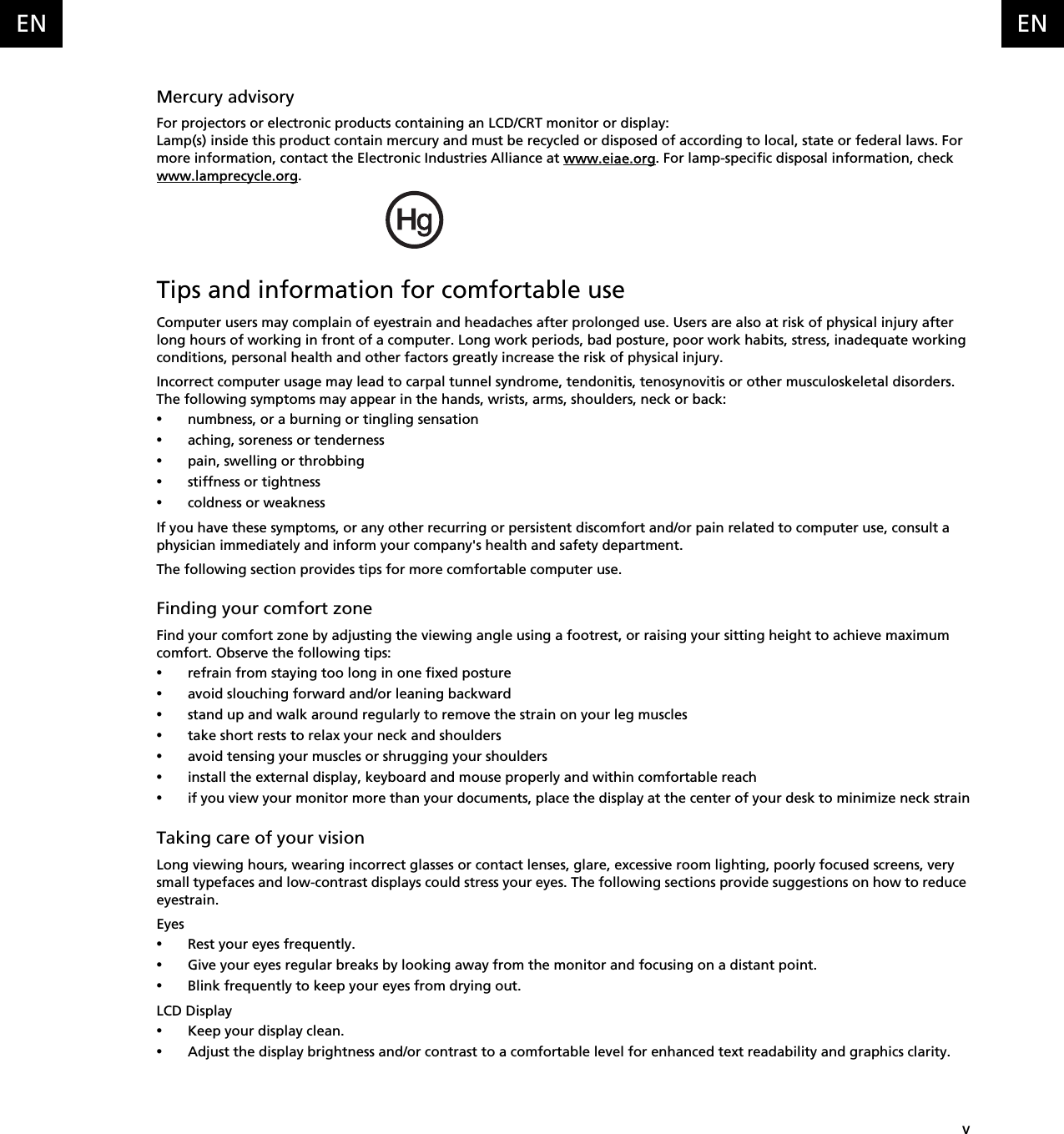    vENENMercury advisoryFor projectors or electronic products containing an LCD/CRT monitor or display:Lamp(s) inside this product contain mercury and must be recycled or disposed of according to local, state or federal laws. For more information, contact the Electronic Industries Alliance at www.eiae.org. For lamp-specific disposal information, check www.lamprecycle.org.Tips and information for comfortable useComputer users may complain of eyestrain and headaches after prolonged use. Users are also at risk of physical injury after long hours of working in front of a computer. Long work periods, bad posture, poor work habits, stress, inadequate working conditions, personal health and other factors greatly increase the risk of physical injury.Incorrect computer usage may lead to carpal tunnel syndrome, tendonitis, tenosynovitis or other musculoskeletal disorders. The following symptoms may appear in the hands, wrists, arms, shoulders, neck or back:•numbness, or a burning or tingling sensation•aching, soreness or tenderness•pain, swelling or throbbing•stiffness or tightness•coldness or weaknessIf you have these symptoms, or any other recurring or persistent discomfort and/or pain related to computer use, consult a physician immediately and inform your company&apos;s health and safety department.The following section provides tips for more comfortable computer use.Finding your comfort zoneFind your comfort zone by adjusting the viewing angle using a footrest, or raising your sitting height to achieve maximum comfort. Observe the following tips:•refrain from staying too long in one fixed posture•avoid slouching forward and/or leaning backward•stand up and walk around regularly to remove the strain on your leg muscles•take short rests to relax your neck and shoulders•avoid tensing your muscles or shrugging your shoulders•install the external display, keyboard and mouse properly and within comfortable reach•if you view your monitor more than your documents, place the display at the center of your desk to minimize neck strainTaking care of your visionLong viewing hours, wearing incorrect glasses or contact lenses, glare, excessive room lighting, poorly focused screens, very small typefaces and low-contrast displays could stress your eyes. The following sections provide suggestions on how to reduce eyestrain.Eyes•Rest your eyes frequently.•Give your eyes regular breaks by looking away from the monitor and focusing on a distant point.•Blink frequently to keep your eyes from drying out.LCD Display•Keep your display clean.•Adjust the display brightness and/or contrast to a comfortable level for enhanced text readability and graphics clarity.