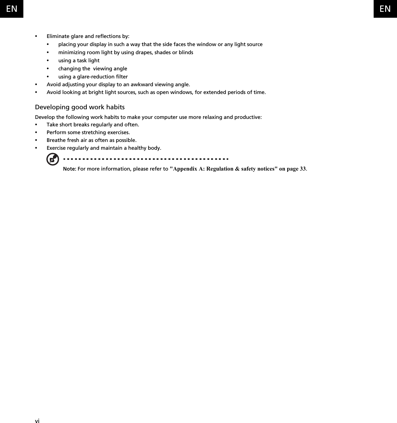   viENEN•Eliminate glare and reflections by:•placing your display in such a way that the side faces the window or any light source•minimizing room light by using drapes, shades or blinds•using a task light•changing the  viewing angle•using a glare-reduction filter•Avoid adjusting your display to an awkward viewing angle.•Avoid looking at bright light sources, such as open windows, for extended periods of time.Developing good work habitsDevelop the following work habits to make your computer use more relaxing and productive:•Take short breaks regularly and often.•Perform some stretching exercises.•Breathe fresh air as often as possible.•Exercise regularly and maintain a healthy body.Note: For more information, please refer to &quot;Appendix A: Regulation &amp; safety notices&quot; on page 33.