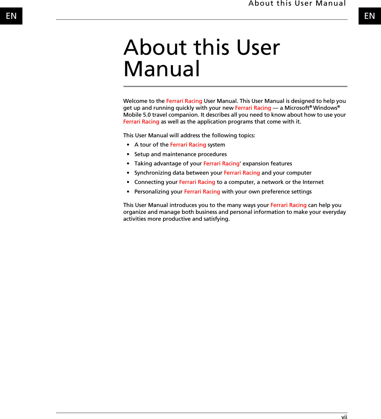About this User Manual viiENENAbout this User ManualWelcome to the Ferrari Racing User Manual. This User Manual is designed to help you get up and running quickly with your new Ferrari Racing — a Microsoft® Windows® Mobile 5.0 travel companion. It describes all you need to know about how to use your Ferrari Racing as well as the application programs that come with it.This User Manual will address the following topics:•A tour of the Ferrari Racing system• Setup and maintenance procedures• Taking advantage of your Ferrari Racing&apos; expansion features• Synchronizing data between your Ferrari Racing and your computer• Connecting your Ferrari Racing to a computer, a network or the Internet• Personalizing your Ferrari Racing with your own preference settingsThis User Manual introduces you to the many ways your Ferrari Racing can help you organize and manage both business and personal information to make your everyday activities more productive and satisfying.