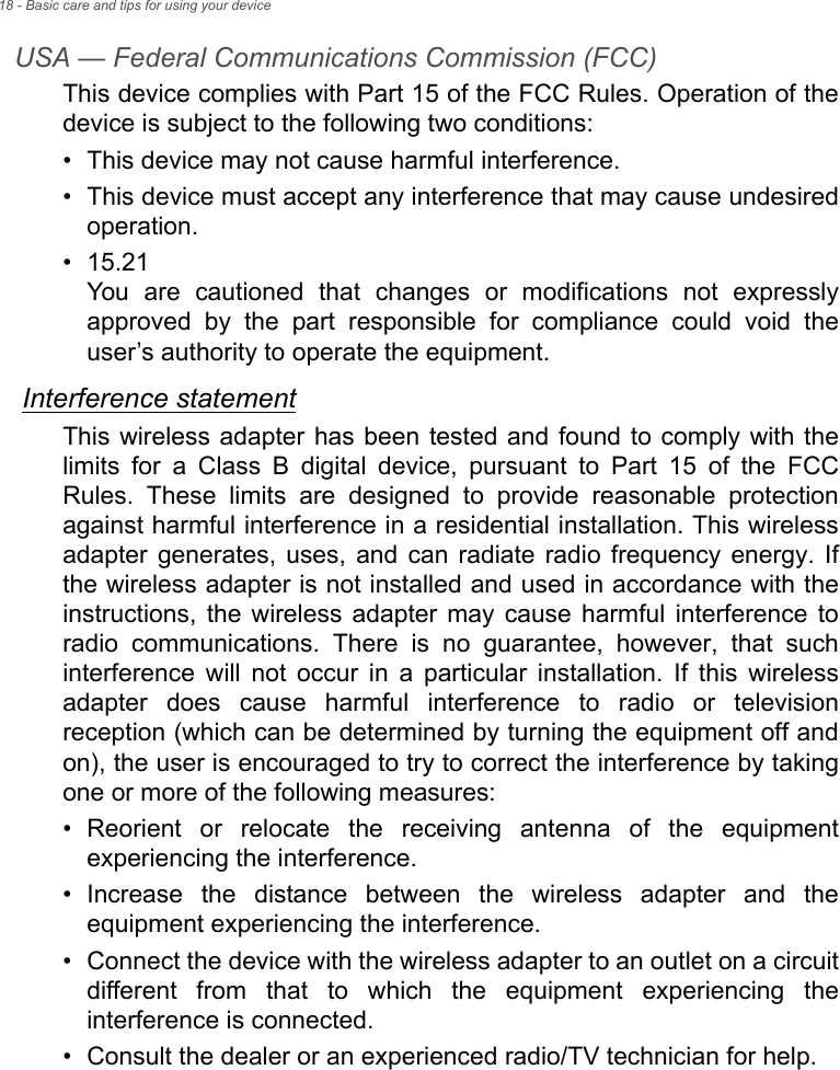 18 - Basic care and tips for using your deviceUSA — Federal Communications Commission (FCC)This device complies with Part 15 of the FCC Rules. Operation of the device is subject to the following two conditions:• This device may not cause harmful interference.• This device must accept any interference that may cause undesired operation.• 15.21 You are cautioned that changes or modifications not expressly approved by the part responsible for compliance could void the user’s authority to operate the equipment.Interference statementThis wireless adapter has been tested and found to comply with the limits for a Class B digital device, pursuant to Part 15 of the FCC Rules. These limits are designed to provide reasonable protection against harmful interference in a residential installation. This wireless adapter generates, uses, and can radiate radio frequency energy. If the wireless adapter is not installed and used in accordance with the instructions, the wireless adapter may cause harmful interference to radio communications. There is no guarantee, however, that such interference will not occur in a particular installation. If this wireless adapter does cause harmful interference to radio or television reception (which can be determined by turning the equipment off and on), the user is encouraged to try to correct the interference by taking one or more of the following measures:• Reorient or relocate the receiving antenna of the equipment experiencing the interference.• Increase the distance between the wireless adapter and the equipment experiencing the interference.• Connect the device with the wireless adapter to an outlet on a circuit different from that to which the equipment experiencing the interference is connected.• Consult the dealer or an experienced radio/TV technician for help.