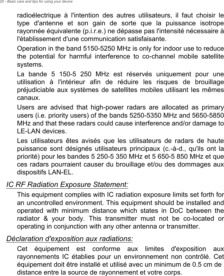 20 - Basic care and tips for using your deviceradioélectrique à l&apos;intention des autres utilisateurs, il faut choisir le type d&apos;antenne et son gain de sorte que la puissance isotrope rayonnée équivalente (p.i.r.e.) ne dépasse pas l&apos;intensité nécessaire à l&apos;établissement d&apos;une communication satisfaisante.Operation in the band 5150-5250 MHz is only for indoor use to reduce the potential for harmful interference to co-channel mobile satellite systems.La bande 5 150-5 250 MHz est réservés uniquement pour une utilisation à l&apos;intérieur afin de réduire les risques de brouillage préjudiciable aux systèmes de satellites mobiles utilisant les mêmes canaux.Users are advised that high-power radars are allocated as primary users (i.e. priority users) of the bands 5250-5350 MHz and 5650-5850 MHz and that these radars could cause interference and/or damage to LE-LAN devices.Les utilisateurs êtes avisés que les utilisateurs de radars de haute puissance sont désignés utilisateurs principaux (c.-à-d., qu&apos;ils ont la priorité) pour les bandes 5 250-5 350 MHz et 5 650-5 850 MHz et que ces radars pourraient causer du brouillage et/ou des dommages aux dispositifs LAN-EL.IC RF Radiation Exposure Statement:This equipment complies with IC radiation exposure limits set forth for an uncontrolled environment. This equipment should be installed and operated with minimum distance which states in DoC between the radiator &amp; your body. This transmitter must not be co-located or operating in conjunction with any other antenna or transmitter.Déclaration d&apos;exposition aux radiations:Cet équipement est conforme aux limites d&apos;exposition aux rayonnements IC établies pour un environnement non contrôlé. Cet équipement doit être installé et utilisé avec un minimum de 0.5 cm de distance entre la source de rayonnement et votre corps.