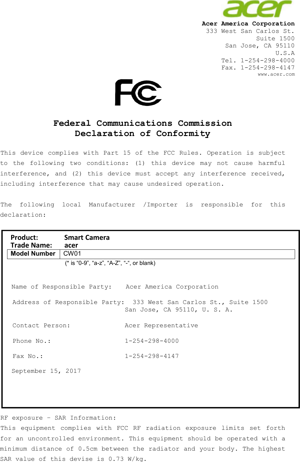                     Acer America Corporation  333 West San Carlos St. Suite 1500 San Jose, CA 95110 U.S.A  Tel. 1-254-298-4000 Fax. 1-254-298-4147     www.acer.com      Federal Communications Commission Declaration of Conformity  This device complies with Part 15  of the FCC Rules. Operation is subject to  the  following  two  conditions:  (1)  this  device  may  not  cause  harmful interference,  and  (2)  this  device  must accept  any  interference  received, including interference that may cause undesired operation.  The  following  local  Manufacturer  /Importer  is  responsible  for  this declaration:   Product:               Smart Camera Trade Name:       acer Model Number CW01                                          (* is “0-9”, “a-z”, “A-Z”, “-“, or blank)   Name of Responsible Party:  Acer America Corporation  Address of Responsible Party:  333 West San Carlos St., Suite 1500   San Jose, CA 95110, U. S. A.  Contact Person:  Acer Representative  Phone No.:  1-254-298-4000  Fax No.:  1-254-298-4147  September 15, 2017      RF exposure – SAR Information: This  equipment  complies  with  FCC  RF  radiation  exposure  limits  set  forth for an uncontrolled environment. This equipment should be operated with a minimum distance of 0.5cm between the radiator and your body. The highest SAR value of this devise is 0.73 W/kg.  