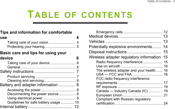 Table of contents - 3TABLE OF CONTENTSTips and information for comfortable use  4Taking care of your vision ........................... 4Protecting your hearing............................... 5Basic care and tips for using your device  6Taking care of your device.......................... 6General ....................................................... 6Safety instructions ...................................  7Product servicing ........................................ 7Cleaning and servicing................................ 8Battery and adapter information ..............  8Accessing the power................................... 8Disconnecting the power source................. 8Using electrical power................................. 8Guidelines for safe battery usage ............. 10Internal battery.......................................  12Emergency calls........................................ 12Medical devices .....................................  13Vehicles .................................................  13Potentially explosive environments........  14Disposal instructions..............................  15Wireless adapter regulatory information  15Radio frequency interference.................... 15Use on aircraft........................................... 16The wireless adapter and your health....... 16USA — FCC and FAA............................... 16FCC radio frequency interference requirements ............................................. 17RF exposure ............................................. 19Canada — Industry Canada (IC) .............. 19European Union........................................ 21Compliant with Russian regulatory certification................................................ 24